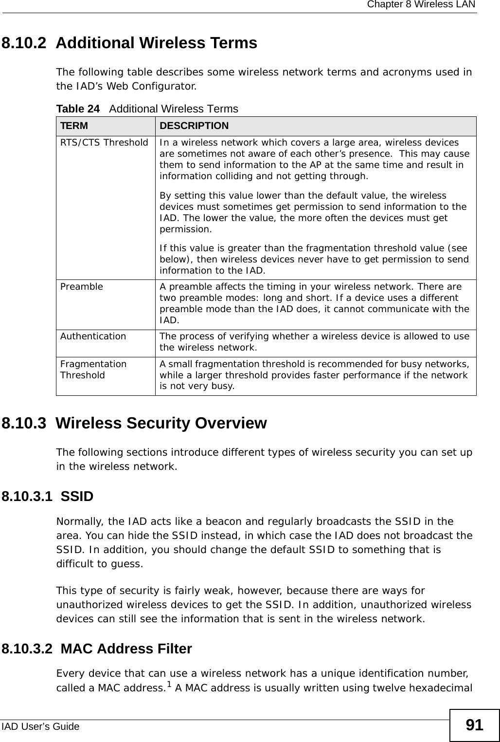  Chapter 8 Wireless LANIAD User’s Guide 918.10.2  Additional Wireless TermsThe following table describes some wireless network terms and acronyms used in the IAD’s Web Configurator.8.10.3  Wireless Security OverviewThe following sections introduce different types of wireless security you can set up in the wireless network.8.10.3.1  SSIDNormally, the IAD acts like a beacon and regularly broadcasts the SSID in the area. You can hide the SSID instead, in which case the IAD does not broadcast the SSID. In addition, you should change the default SSID to something that is difficult to guess.This type of security is fairly weak, however, because there are ways for unauthorized wireless devices to get the SSID. In addition, unauthorized wireless devices can still see the information that is sent in the wireless network.8.10.3.2  MAC Address FilterEvery device that can use a wireless network has a unique identification number, called a MAC address.1 A MAC address is usually written using twelve hexadecimal Table 24   Additional Wireless TermsTERM DESCRIPTIONRTS/CTS Threshold In a wireless network which covers a large area, wireless devices are sometimes not aware of each other’s presence.  This may cause them to send information to the AP at the same time and result in information colliding and not getting through.By setting this value lower than the default value, the wireless devices must sometimes get permission to send information to the IAD. The lower the value, the more often the devices must get permission.If this value is greater than the fragmentation threshold value (see below), then wireless devices never have to get permission to send information to the IAD.Preamble A preamble affects the timing in your wireless network. There are two preamble modes: long and short. If a device uses a different preamble mode than the IAD does, it cannot communicate with the IAD.Authentication The process of verifying whether a wireless device is allowed to use the wireless network.Fragmentation Threshold A small fragmentation threshold is recommended for busy networks, while a larger threshold provides faster performance if the network is not very busy.