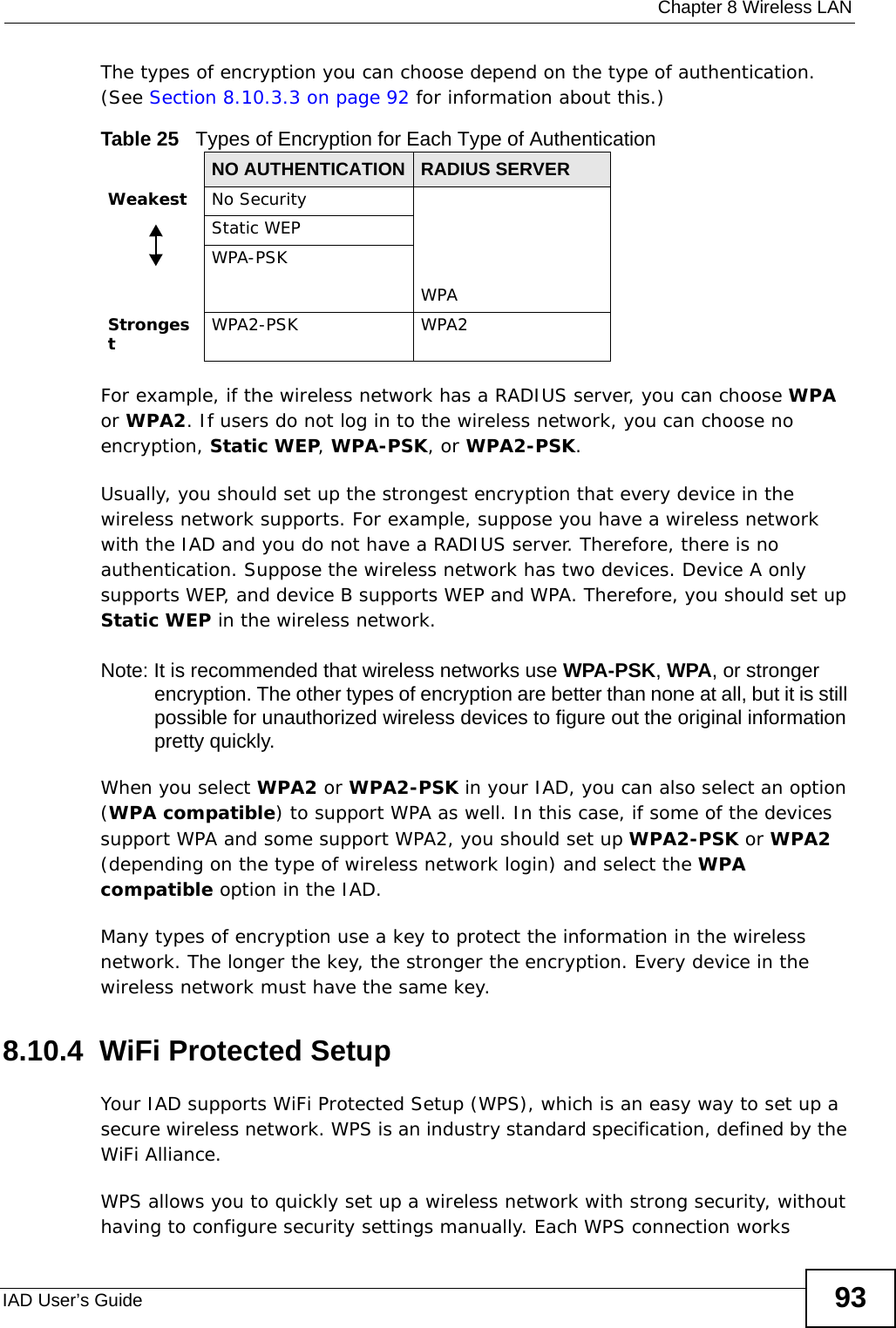  Chapter 8 Wireless LANIAD User’s Guide 93The types of encryption you can choose depend on the type of authentication. (See Section 8.10.3.3 on page 92 for information about this.)For example, if the wireless network has a RADIUS server, you can choose WPA or WPA2. If users do not log in to the wireless network, you can choose no encryption, Static WEP, WPA-PSK, or WPA2-PSK.Usually, you should set up the strongest encryption that every device in the wireless network supports. For example, suppose you have a wireless network with the IAD and you do not have a RADIUS server. Therefore, there is no authentication. Suppose the wireless network has two devices. Device A only supports WEP, and device B supports WEP and WPA. Therefore, you should set up Static WEP in the wireless network.Note: It is recommended that wireless networks use WPA-PSK, WPA, or stronger encryption. The other types of encryption are better than none at all, but it is still possible for unauthorized wireless devices to figure out the original information pretty quickly.When you select WPA2 or WPA2-PSK in your IAD, you can also select an option (WPA compatible) to support WPA as well. In this case, if some of the devices support WPA and some support WPA2, you should set up WPA2-PSK or WPA2 (depending on the type of wireless network login) and select the WPA compatible option in the IAD.Many types of encryption use a key to protect the information in the wireless network. The longer the key, the stronger the encryption. Every device in the wireless network must have the same key.8.10.4  WiFi Protected SetupYour IAD supports WiFi Protected Setup (WPS), which is an easy way to set up a secure wireless network. WPS is an industry standard specification, defined by the WiFi Alliance.WPS allows you to quickly set up a wireless network with strong security, without having to configure security settings manually. Each WPS connection works Table 25   Types of Encryption for Each Type of AuthenticationNO AUTHENTICATION RADIUS SERVERWeakest No SecurityWPAStatic WEPWPA-PSKStrongestWPA2-PSK WPA2