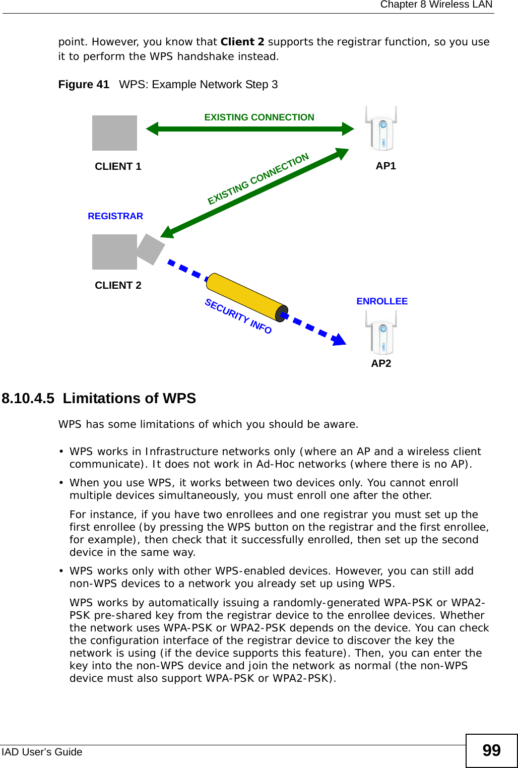  Chapter 8 Wireless LANIAD User’s Guide 99point. However, you know that Client 2 supports the registrar function, so you use it to perform the WPS handshake instead.Figure 41   WPS: Example Network Step 38.10.4.5  Limitations of WPSWPS has some limitations of which you should be aware. • WPS works in Infrastructure networks only (where an AP and a wireless client communicate). It does not work in Ad-Hoc networks (where there is no AP).• When you use WPS, it works between two devices only. You cannot enroll multiple devices simultaneously, you must enroll one after the other. For instance, if you have two enrollees and one registrar you must set up the first enrollee (by pressing the WPS button on the registrar and the first enrollee, for example), then check that it successfully enrolled, then set up the second device in the same way.• WPS works only with other WPS-enabled devices. However, you can still add non-WPS devices to a network you already set up using WPS. WPS works by automatically issuing a randomly-generated WPA-PSK or WPA2-PSK pre-shared key from the registrar device to the enrollee devices. Whether the network uses WPA-PSK or WPA2-PSK depends on the device. You can check the configuration interface of the registrar device to discover the key the network is using (if the device supports this feature). Then, you can enter the key into the non-WPS device and join the network as normal (the non-WPS device must also support WPA-PSK or WPA2-PSK).CLIENT 1 AP1REGISTRARCLIENT 2EXISTING CONNECTIONSECURITY INFOENROLLEEAP2EXISTING CONNECTION