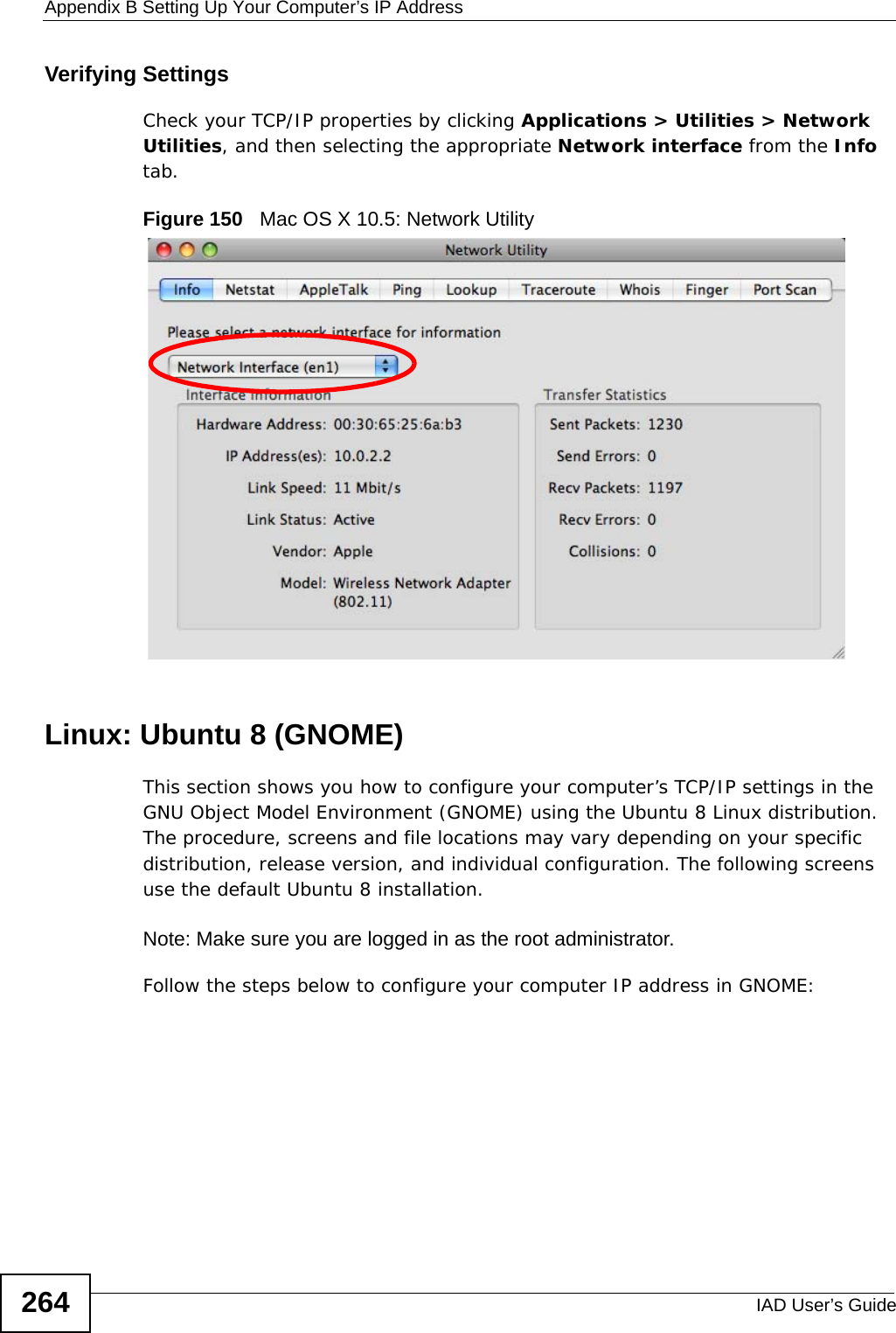 Appendix B Setting Up Your Computer’s IP AddressIAD User’s Guide264Verifying SettingsCheck your TCP/IP properties by clicking Applications &gt; Utilities &gt; Network Utilities, and then selecting the appropriate Network interface from the Info tab.Figure 150   Mac OS X 10.5: Network UtilityLinux: Ubuntu 8 (GNOME)This section shows you how to configure your computer’s TCP/IP settings in the GNU Object Model Environment (GNOME) using the Ubuntu 8 Linux distribution. The procedure, screens and file locations may vary depending on your specific distribution, release version, and individual configuration. The following screens use the default Ubuntu 8 installation.Note: Make sure you are logged in as the root administrator. Follow the steps below to configure your computer IP address in GNOME: 