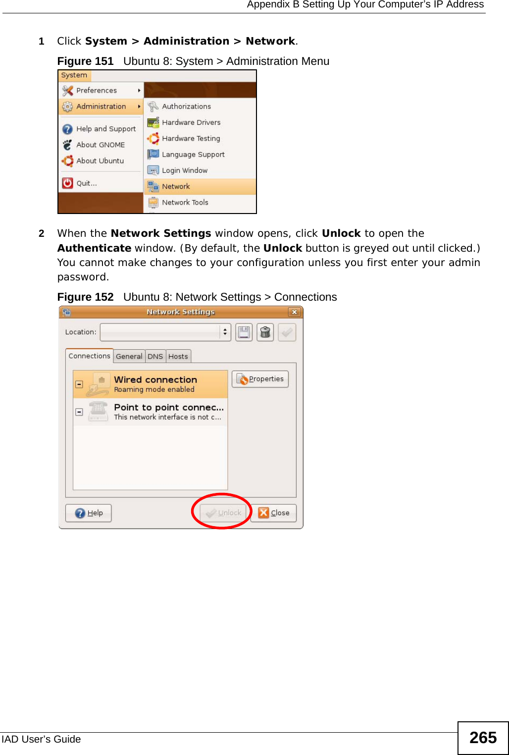  Appendix B Setting Up Your Computer’s IP AddressIAD User’s Guide 2651Click System &gt; Administration &gt; Network.Figure 151   Ubuntu 8: System &gt; Administration Menu2When the Network Settings window opens, click Unlock to open the Authenticate window. (By default, the Unlock button is greyed out until clicked.) You cannot make changes to your configuration unless you first enter your admin password.Figure 152   Ubuntu 8: Network Settings &gt; Connections