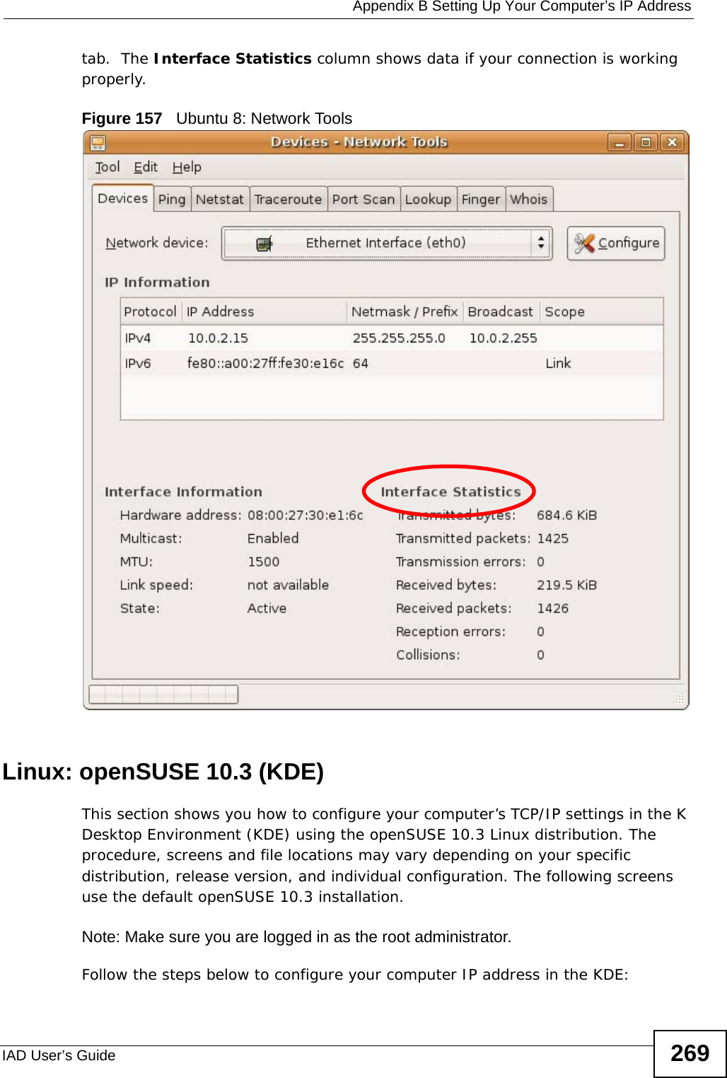  Appendix B Setting Up Your Computer’s IP AddressIAD User’s Guide 269tab.  The Interface Statistics column shows data if your connection is working properly.Figure 157   Ubuntu 8: Network ToolsLinux: openSUSE 10.3 (KDE)This section shows you how to configure your computer’s TCP/IP settings in the K Desktop Environment (KDE) using the openSUSE 10.3 Linux distribution. The procedure, screens and file locations may vary depending on your specific distribution, release version, and individual configuration. The following screens use the default openSUSE 10.3 installation.Note: Make sure you are logged in as the root administrator. Follow the steps below to configure your computer IP address in the KDE: