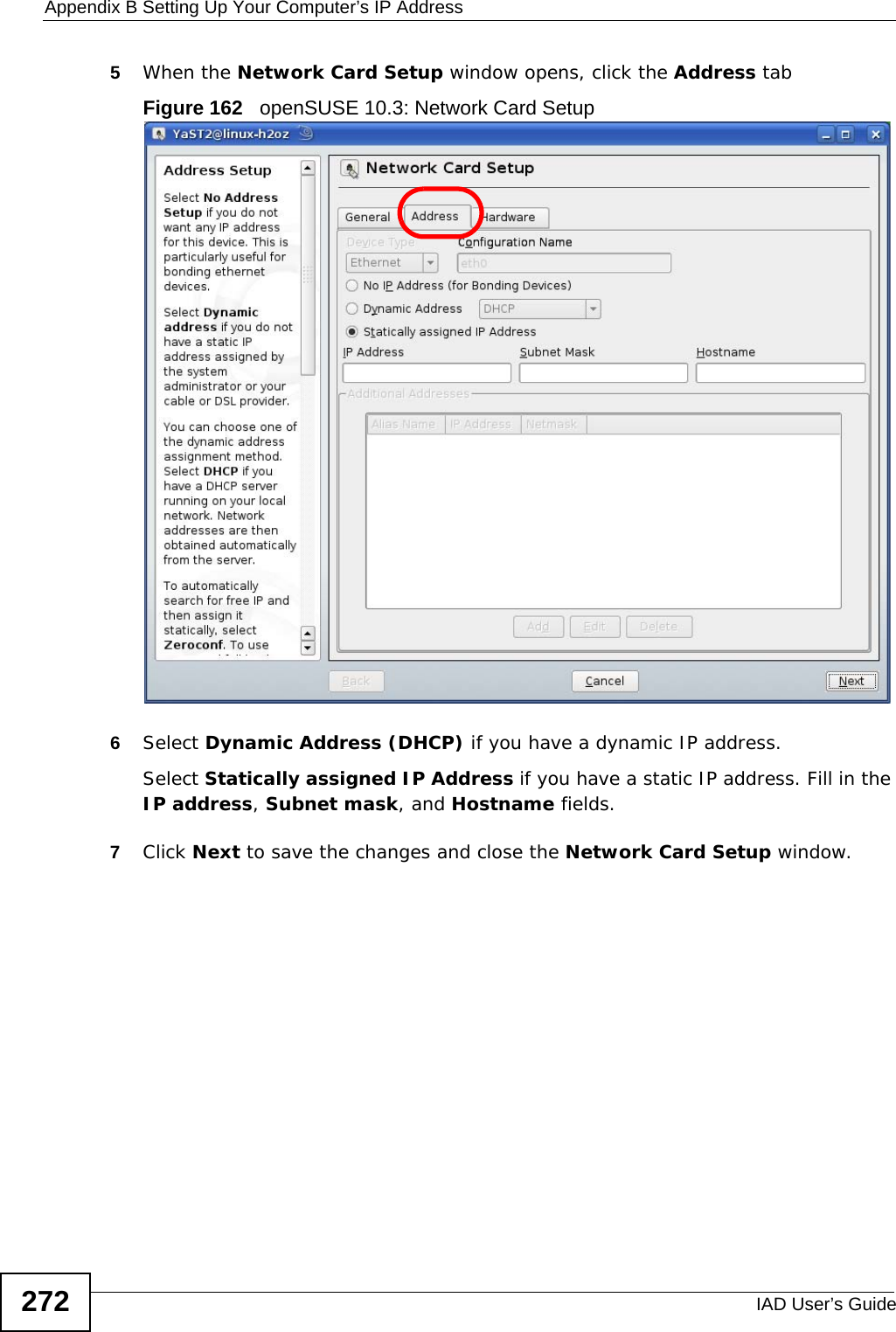 Appendix B Setting Up Your Computer’s IP AddressIAD User’s Guide2725When the Network Card Setup window opens, click the Address tabFigure 162   openSUSE 10.3: Network Card Setup6Select Dynamic Address (DHCP) if you have a dynamic IP address.Select Statically assigned IP Address if you have a static IP address. Fill in the IP address, Subnet mask, and Hostname fields.7Click Next to save the changes and close the Network Card Setup window. 