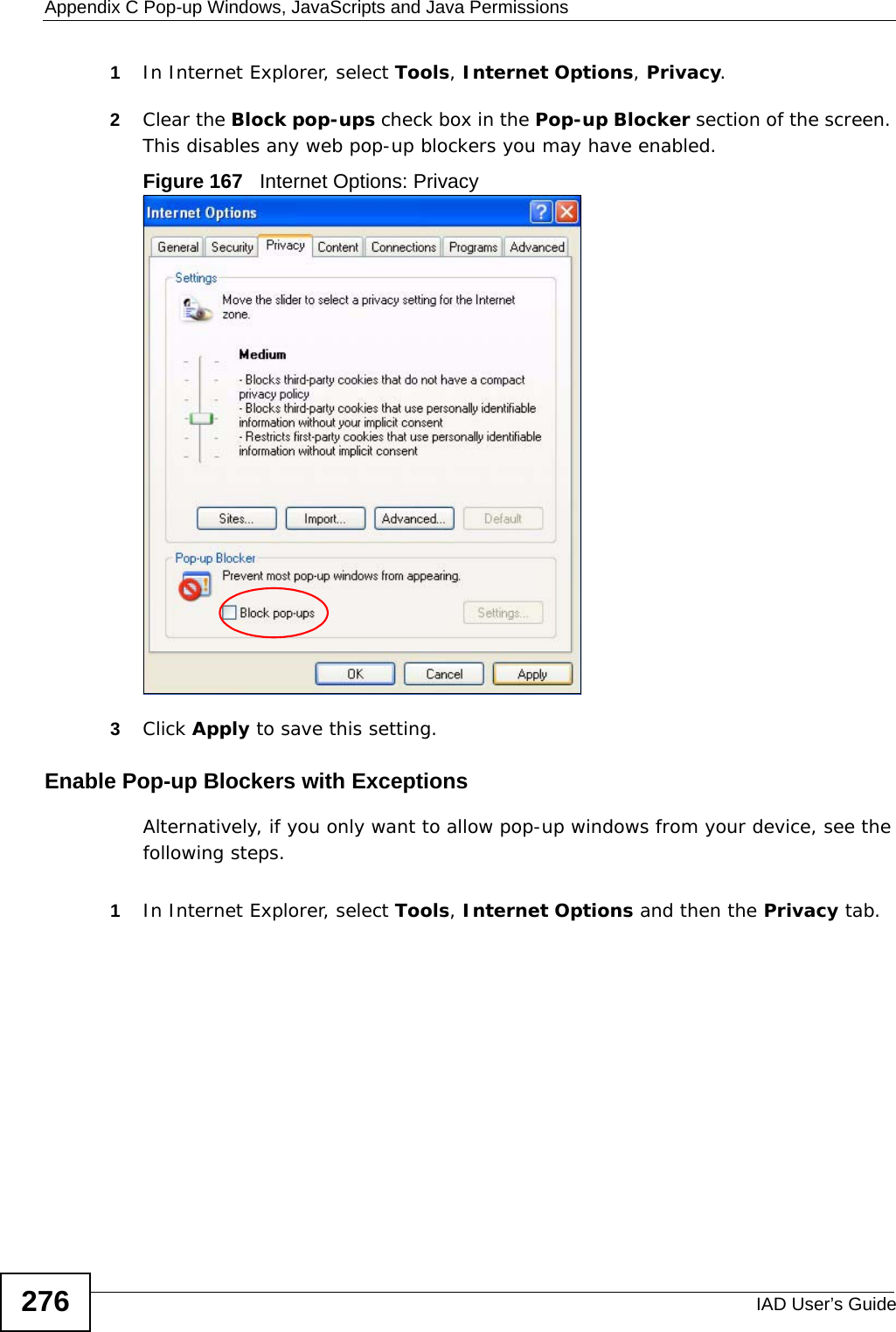 Appendix C Pop-up Windows, JavaScripts and Java PermissionsIAD User’s Guide2761In Internet Explorer, select Tools, Internet Options, Privacy.2Clear the Block pop-ups check box in the Pop-up Blocker section of the screen. This disables any web pop-up blockers you may have enabled. Figure 167   Internet Options: Privacy3Click Apply to save this setting.Enable Pop-up Blockers with ExceptionsAlternatively, if you only want to allow pop-up windows from your device, see the following steps.1In Internet Explorer, select Tools, Internet Options and then the Privacy tab. 