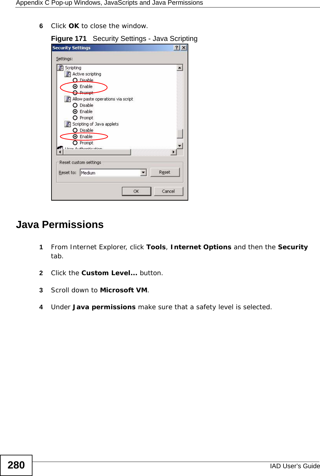 Appendix C Pop-up Windows, JavaScripts and Java PermissionsIAD User’s Guide2806Click OK to close the window.Figure 171   Security Settings - Java ScriptingJava Permissions1From Internet Explorer, click Tools, Internet Options and then the Security tab. 2Click the Custom Level... button. 3Scroll down to Microsoft VM. 4Under Java permissions make sure that a safety level is selected.