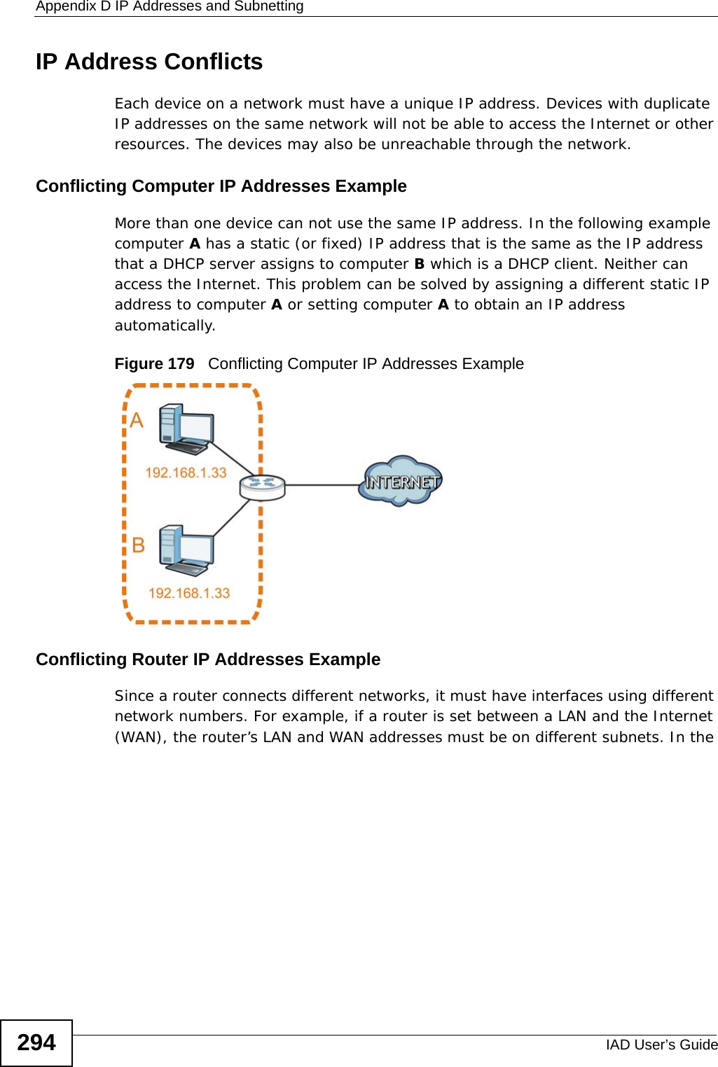 Appendix D IP Addresses and SubnettingIAD User’s Guide294IP Address ConflictsEach device on a network must have a unique IP address. Devices with duplicate IP addresses on the same network will not be able to access the Internet or other resources. The devices may also be unreachable through the network. Conflicting Computer IP Addresses ExampleMore than one device can not use the same IP address. In the following example computer A has a static (or fixed) IP address that is the same as the IP address that a DHCP server assigns to computer B which is a DHCP client. Neither can access the Internet. This problem can be solved by assigning a different static IP address to computer A or setting computer A to obtain an IP address automatically.  Figure 179   Conflicting Computer IP Addresses ExampleConflicting Router IP Addresses ExampleSince a router connects different networks, it must have interfaces using different network numbers. For example, if a router is set between a LAN and the Internet (WAN), the router’s LAN and WAN addresses must be on different subnets. In the 