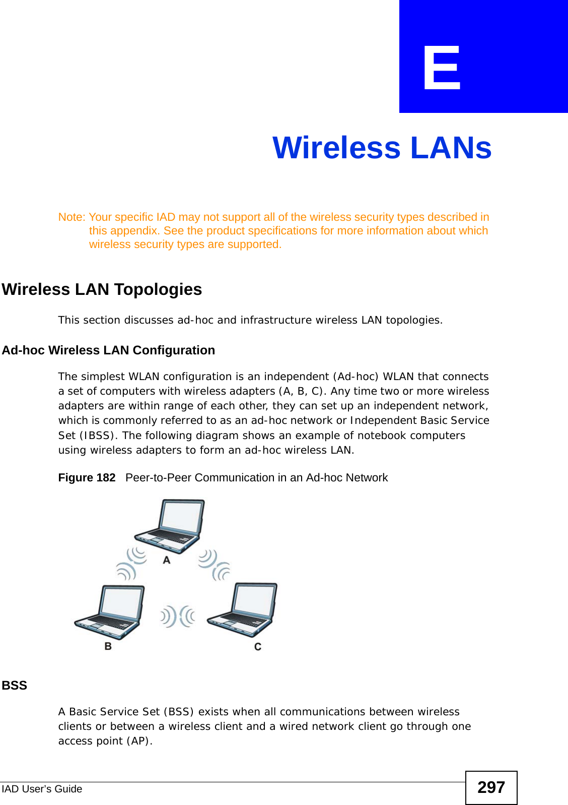 IAD User’s Guide 297APPENDIX  E Wireless LANsNote: Your specific IAD may not support all of the wireless security types described in this appendix. See the product specifications for more information about which wireless security types are supported.Wireless LAN TopologiesThis section discusses ad-hoc and infrastructure wireless LAN topologies.Ad-hoc Wireless LAN ConfigurationThe simplest WLAN configuration is an independent (Ad-hoc) WLAN that connects a set of computers with wireless adapters (A, B, C). Any time two or more wireless adapters are within range of each other, they can set up an independent network, which is commonly referred to as an ad-hoc network or Independent Basic Service Set (IBSS). The following diagram shows an example of notebook computers using wireless adapters to form an ad-hoc wireless LAN. Figure 182   Peer-to-Peer Communication in an Ad-hoc NetworkBSSA Basic Service Set (BSS) exists when all communications between wireless clients or between a wireless client and a wired network client go through one access point (AP). 