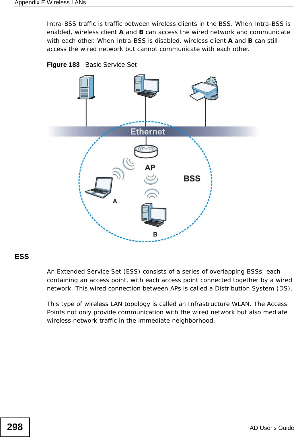 Appendix E Wireless LANsIAD User’s Guide298Intra-BSS traffic is traffic between wireless clients in the BSS. When Intra-BSS is enabled, wireless client A and B can access the wired network and communicate with each other. When Intra-BSS is disabled, wireless client A and B can still access the wired network but cannot communicate with each other.Figure 183   Basic Service SetESSAn Extended Service Set (ESS) consists of a series of overlapping BSSs, each containing an access point, with each access point connected together by a wired network. This wired connection between APs is called a Distribution System (DS).This type of wireless LAN topology is called an Infrastructure WLAN. The Access Points not only provide communication with the wired network but also mediate wireless network traffic in the immediate neighborhood. 