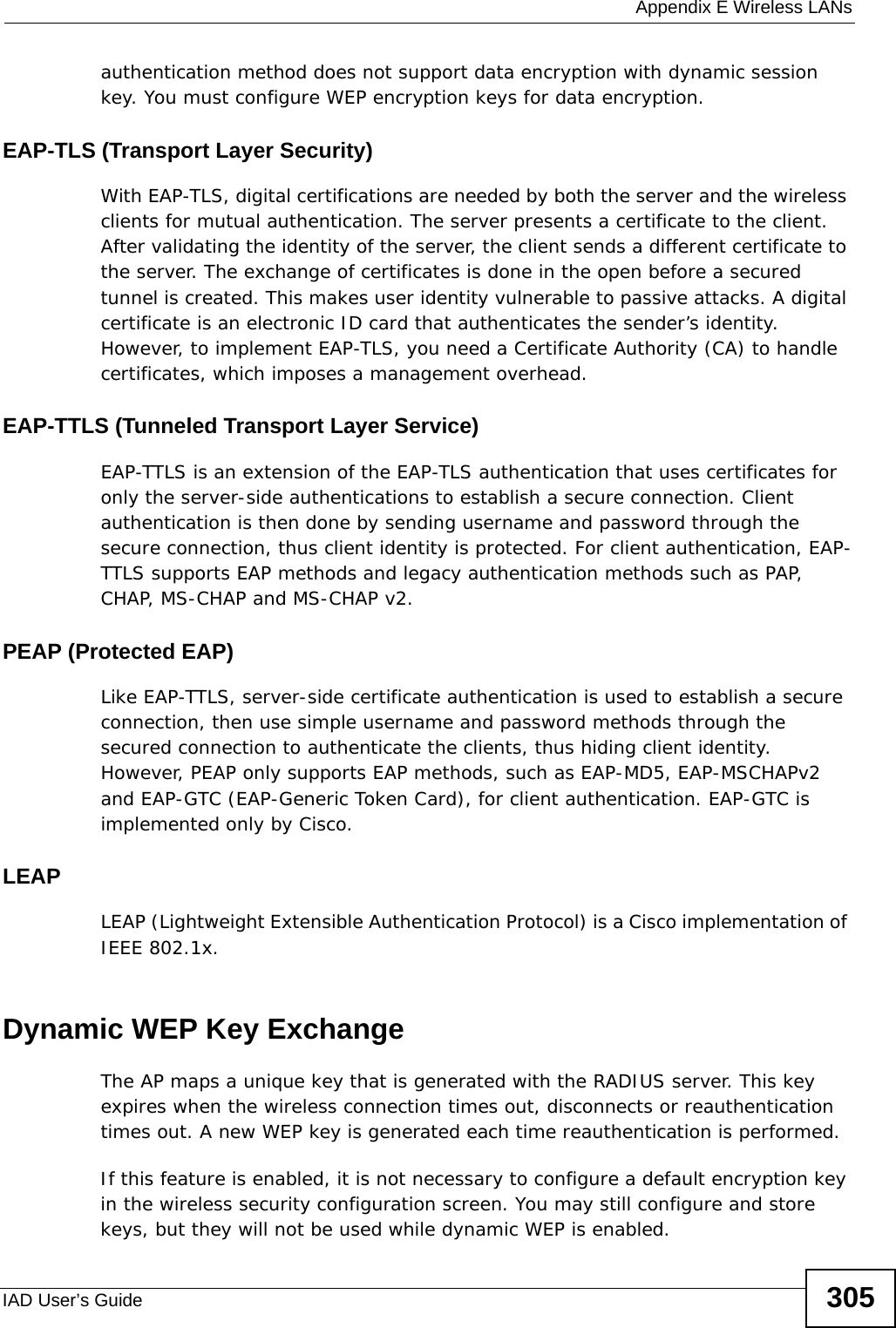  Appendix E Wireless LANsIAD User’s Guide 305authentication method does not support data encryption with dynamic session key. You must configure WEP encryption keys for data encryption. EAP-TLS (Transport Layer Security)With EAP-TLS, digital certifications are needed by both the server and the wireless clients for mutual authentication. The server presents a certificate to the client. After validating the identity of the server, the client sends a different certificate to the server. The exchange of certificates is done in the open before a secured tunnel is created. This makes user identity vulnerable to passive attacks. A digital certificate is an electronic ID card that authenticates the sender’s identity. However, to implement EAP-TLS, you need a Certificate Authority (CA) to handle certificates, which imposes a management overhead. EAP-TTLS (Tunneled Transport Layer Service) EAP-TTLS is an extension of the EAP-TLS authentication that uses certificates for only the server-side authentications to establish a secure connection. Client authentication is then done by sending username and password through the secure connection, thus client identity is protected. For client authentication, EAP-TTLS supports EAP methods and legacy authentication methods such as PAP, CHAP, MS-CHAP and MS-CHAP v2. PEAP (Protected EAP)   Like EAP-TTLS, server-side certificate authentication is used to establish a secure connection, then use simple username and password methods through the secured connection to authenticate the clients, thus hiding client identity. However, PEAP only supports EAP methods, such as EAP-MD5, EAP-MSCHAPv2 and EAP-GTC (EAP-Generic Token Card), for client authentication. EAP-GTC is implemented only by Cisco.LEAPLEAP (Lightweight Extensible Authentication Protocol) is a Cisco implementation of IEEE 802.1x. Dynamic WEP Key ExchangeThe AP maps a unique key that is generated with the RADIUS server. This key expires when the wireless connection times out, disconnects or reauthentication times out. A new WEP key is generated each time reauthentication is performed.If this feature is enabled, it is not necessary to configure a default encryption key in the wireless security configuration screen. You may still configure and store keys, but they will not be used while dynamic WEP is enabled.