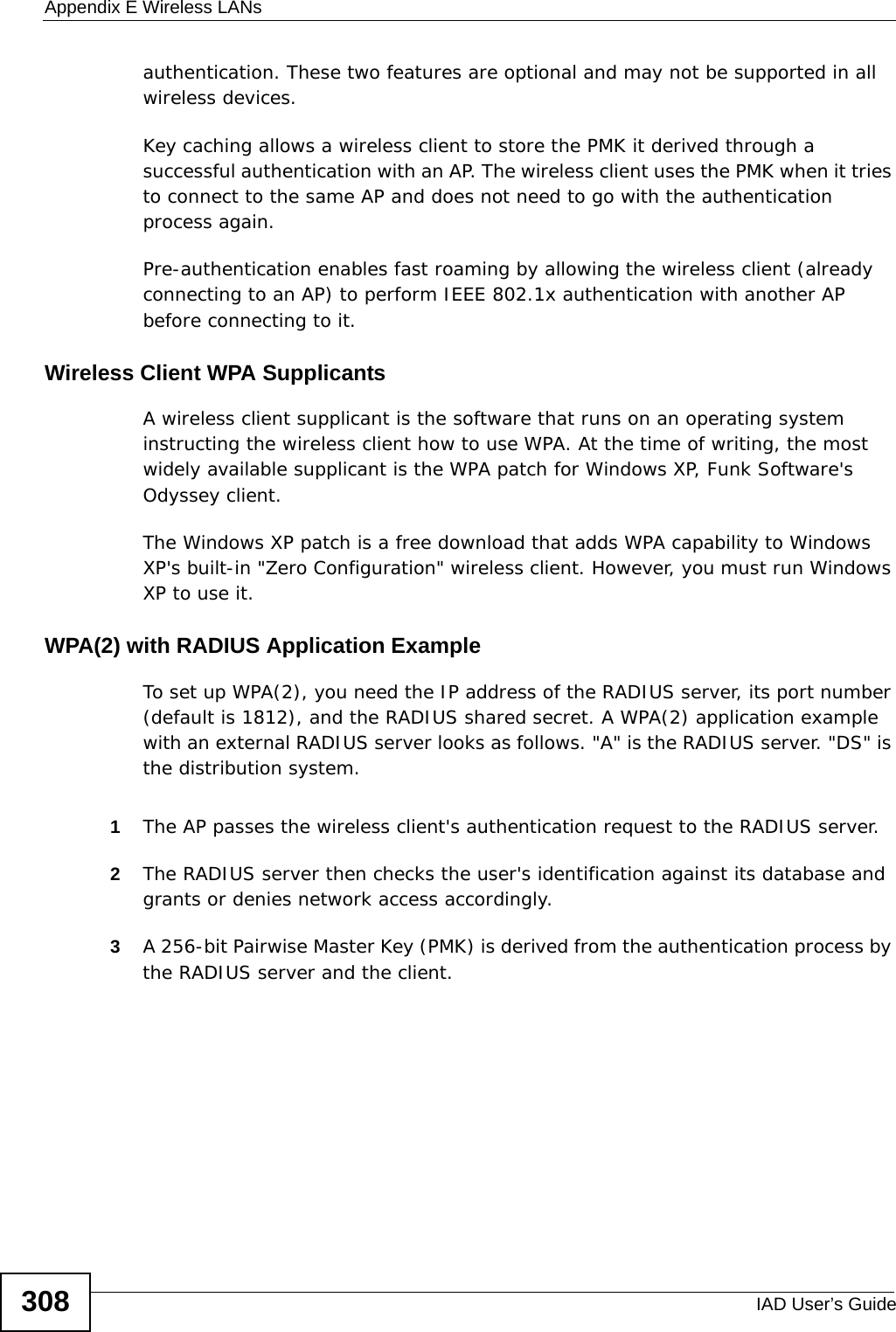 Appendix E Wireless LANsIAD User’s Guide308authentication. These two features are optional and may not be supported in all wireless devices.Key caching allows a wireless client to store the PMK it derived through a successful authentication with an AP. The wireless client uses the PMK when it tries to connect to the same AP and does not need to go with the authentication process again.Pre-authentication enables fast roaming by allowing the wireless client (already connecting to an AP) to perform IEEE 802.1x authentication with another AP before connecting to it.Wireless Client WPA SupplicantsA wireless client supplicant is the software that runs on an operating system instructing the wireless client how to use WPA. At the time of writing, the most widely available supplicant is the WPA patch for Windows XP, Funk Software&apos;s Odyssey client. The Windows XP patch is a free download that adds WPA capability to Windows XP&apos;s built-in &quot;Zero Configuration&quot; wireless client. However, you must run Windows XP to use it. WPA(2) with RADIUS Application ExampleTo set up WPA(2), you need the IP address of the RADIUS server, its port number (default is 1812), and the RADIUS shared secret. A WPA(2) application example with an external RADIUS server looks as follows. &quot;A&quot; is the RADIUS server. &quot;DS&quot; is the distribution system.1The AP passes the wireless client&apos;s authentication request to the RADIUS server.2The RADIUS server then checks the user&apos;s identification against its database and grants or denies network access accordingly.3A 256-bit Pairwise Master Key (PMK) is derived from the authentication process by the RADIUS server and the client.
