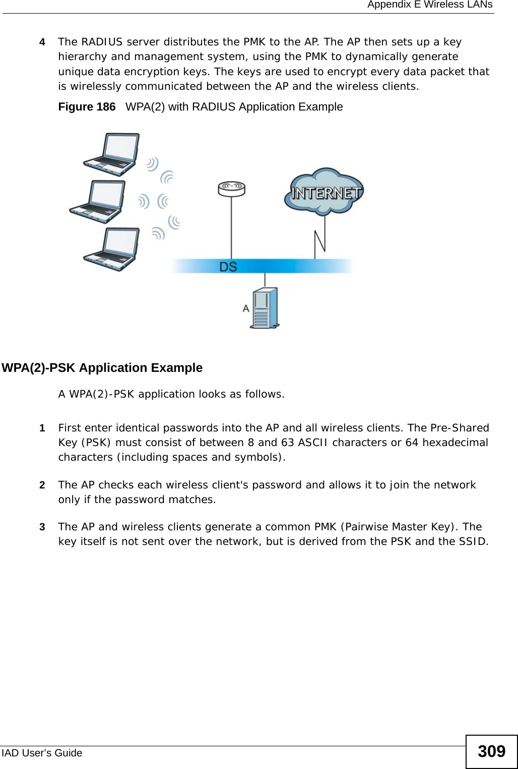  Appendix E Wireless LANsIAD User’s Guide 3094The RADIUS server distributes the PMK to the AP. The AP then sets up a key hierarchy and management system, using the PMK to dynamically generate unique data encryption keys. The keys are used to encrypt every data packet that is wirelessly communicated between the AP and the wireless clients.Figure 186   WPA(2) with RADIUS Application ExampleWPA(2)-PSK Application ExampleA WPA(2)-PSK application looks as follows.1First enter identical passwords into the AP and all wireless clients. The Pre-Shared Key (PSK) must consist of between 8 and 63 ASCII characters or 64 hexadecimal characters (including spaces and symbols).2The AP checks each wireless client&apos;s password and allows it to join the network only if the password matches.3The AP and wireless clients generate a common PMK (Pairwise Master Key). The key itself is not sent over the network, but is derived from the PSK and the SSID. 