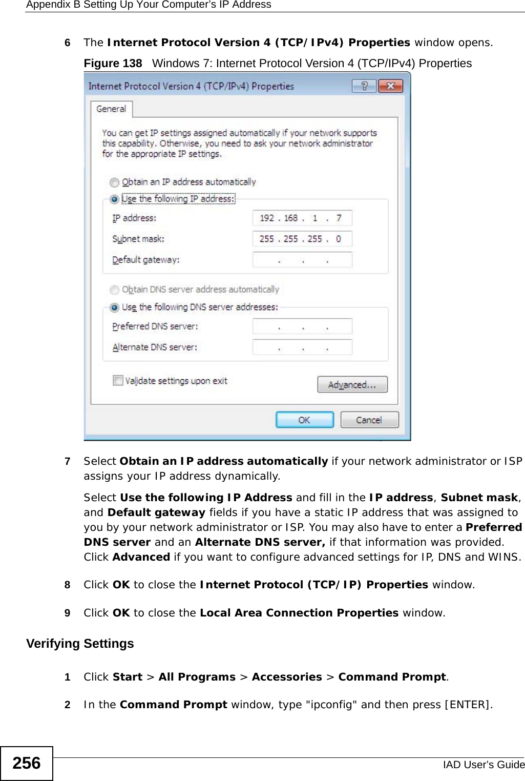 Appendix B Setting Up Your Computer’s IP AddressIAD User’s Guide2566The Internet Protocol Version 4 (TCP/IPv4) Properties window opens.Figure 138   Windows 7: Internet Protocol Version 4 (TCP/IPv4) Properties7Select Obtain an IP address automatically if your network administrator or ISP assigns your IP address dynamically.Select Use the following IP Address and fill in the IP address, Subnet mask, and Default gateway fields if you have a static IP address that was assigned to you by your network administrator or ISP. You may also have to enter a Preferred DNS server and an Alternate DNS server, if that information was provided. Click Advanced if you want to configure advanced settings for IP, DNS and WINS. 8Click OK to close the Internet Protocol (TCP/IP) Properties window.9Click OK to close the Local Area Connection Properties window.Verifying Settings1Click Start &gt; All Programs &gt; Accessories &gt; Command Prompt.2In the Command Prompt window, type &quot;ipconfig&quot; and then press [ENTER]. 