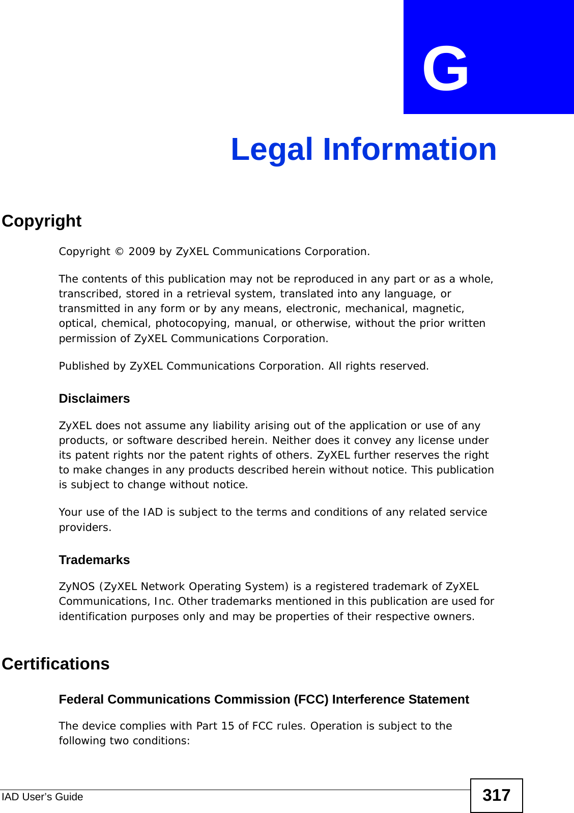IAD User’s Guide 317APPENDIX  G Legal InformationCopyrightCopyright © 2009 by ZyXEL Communications Corporation.The contents of this publication may not be reproduced in any part or as a whole, transcribed, stored in a retrieval system, translated into any language, or transmitted in any form or by any means, electronic, mechanical, magnetic, optical, chemical, photocopying, manual, or otherwise, without the prior written permission of ZyXEL Communications Corporation.Published by ZyXEL Communications Corporation. All rights reserved.DisclaimersZyXEL does not assume any liability arising out of the application or use of any products, or software described herein. Neither does it convey any license under its patent rights nor the patent rights of others. ZyXEL further reserves the right to make changes in any products described herein without notice. This publication is subject to change without notice.Your use of the IAD is subject to the terms and conditions of any related service providers. TrademarksZyNOS (ZyXEL Network Operating System) is a registered trademark of ZyXEL Communications, Inc. Other trademarks mentioned in this publication are used for identification purposes only and may be properties of their respective owners.CertificationsFederal Communications Commission (FCC) Interference StatementThe device complies with Part 15 of FCC rules. Operation is subject to the following two conditions: