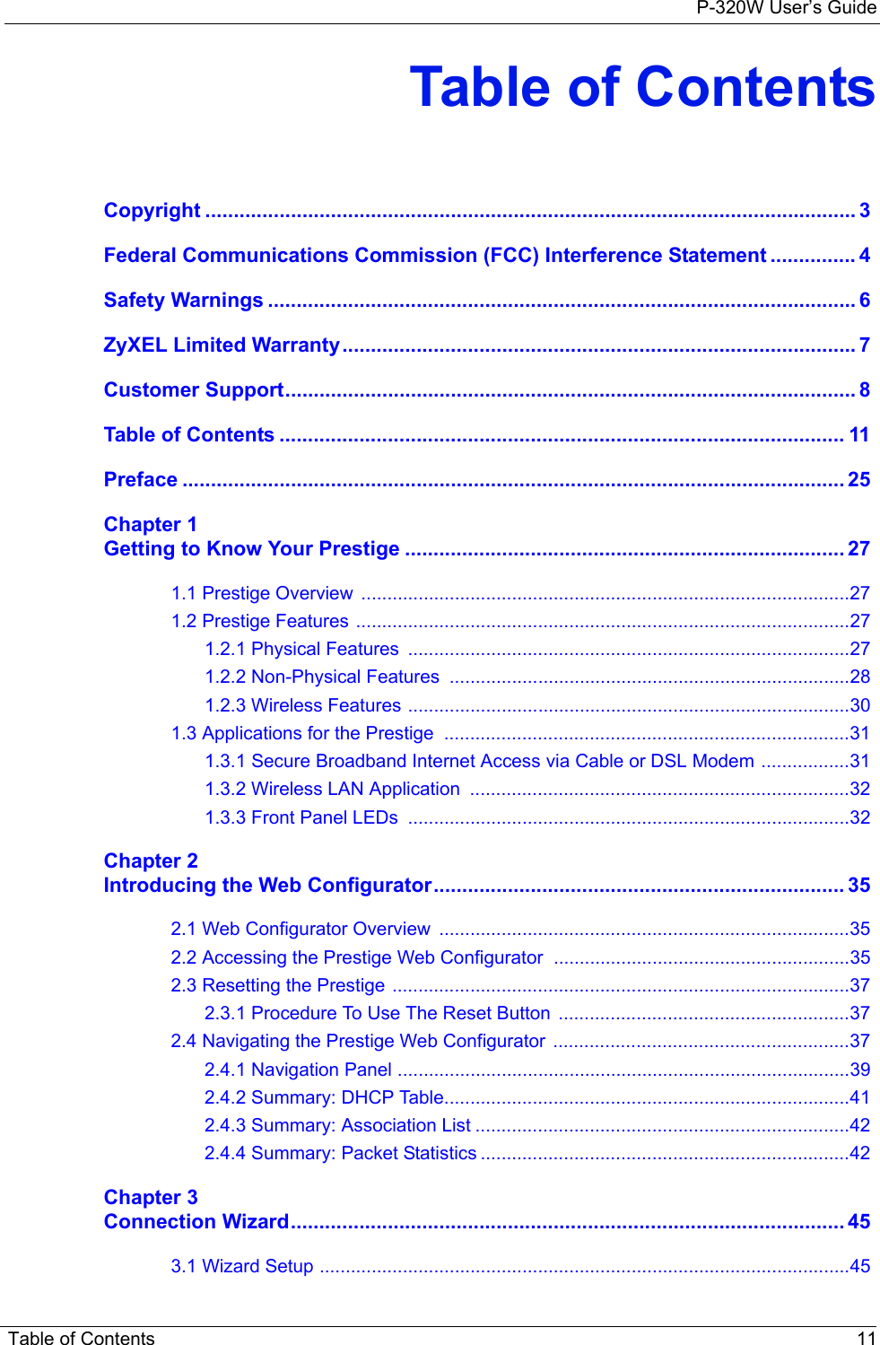 P-320W User’s Guide Table of Contents 11Table of ContentsCopyright .................................................................................................................. 3Federal Communications Commission (FCC) Interference Statement ............... 4Safety Warnings ....................................................................................................... 6ZyXEL Limited Warranty.......................................................................................... 7Customer Support.................................................................................................... 8Table of Contents ................................................................................................... 11Preface .................................................................................................................... 25Chapter 1Getting to Know Your Prestige ............................................................................. 271.1 Prestige Overview  ..............................................................................................271.2 Prestige Features ...............................................................................................271.2.1 Physical Features  .....................................................................................271.2.2 Non-Physical Features  .............................................................................281.2.3 Wireless Features .....................................................................................301.3 Applications for the Prestige  ..............................................................................311.3.1 Secure Broadband Internet Access via Cable or DSL Modem .................311.3.2 Wireless LAN Application  .........................................................................321.3.3 Front Panel LEDs  .....................................................................................32Chapter 2Introducing the Web Configurator........................................................................ 352.1 Web Configurator Overview  ...............................................................................352.2 Accessing the Prestige Web Configurator .........................................................352.3 Resetting the Prestige ........................................................................................372.3.1 Procedure To Use The Reset Button  ........................................................372.4 Navigating the Prestige Web Configurator  .........................................................372.4.1 Navigation Panel .......................................................................................392.4.2 Summary: DHCP Table..............................................................................412.4.3 Summary: Association List ........................................................................422.4.4 Summary: Packet Statistics .......................................................................42Chapter 3Connection Wizard................................................................................................. 453.1 Wizard Setup ......................................................................................................45