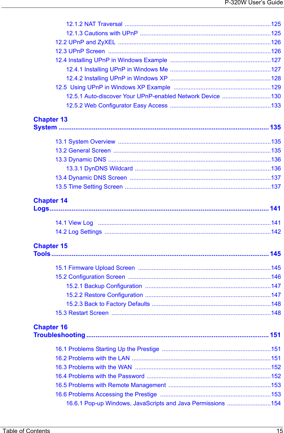 P-320W User’s Guide Table of Contents 1512.1.2 NAT Traversal .......................................................................................12512.1.3 Cautions with UPnP ..............................................................................12512.2 UPnP and ZyXEL  ...........................................................................................12612.3 UPnP Screen  .................................................................................................12612.4 Installing UPnP in Windows Example  ............................................................12712.4.1 Installing UPnP in Windows Me ............................................................12712.4.2 Installing UPnP in Windows XP  ............................................................12812.5  Using UPnP in Windows XP Example  ..........................................................12912.5.1 Auto-discover Your UPnP-enabled Network Device .............................13012.5.2 Web Configurator Easy Access  ............................................................133Chapter 13System .................................................................................................................. 13513.1 System Overview  ...........................................................................................13513.2 General Screen  ..............................................................................................13513.3 Dynamic DNS .................................................................................................13613.3.1 DynDNS Wildcard .................................................................................13613.4 Dynamic DNS Screen  ....................................................................................13713.5 Time Setting Screen .......................................................................................137Chapter 14Logs....................................................................................................................... 14114.1 View Log   .......................................................................................................14114.2 Log Settings  ...................................................................................................142Chapter 15Tools...................................................................................................................... 14515.1 Firmware Upload Screen  ...............................................................................14515.2 Configuration Screen  .....................................................................................14615.2.1 Backup Configuration ...........................................................................14715.2.2 Restore Configuration ...........................................................................14715.2.3 Back to Factory Defaults .......................................................................14815.3 Restart Screen  ...............................................................................................148Chapter 16Troubleshooting ................................................................................................... 15116.1 Problems Starting Up the Prestige  .................................................................15116.2 Problems with the LAN ...................................................................................15116.3 Problems with the WAN  .................................................................................15216.4 Problems with the Password ..........................................................................15216.5 Problems with Remote Management  .............................................................15316.6 Problems Accessing the Prestige  ..................................................................15316.6.1 Pop-up Windows, JavaScripts and Java Permissions ..........................154