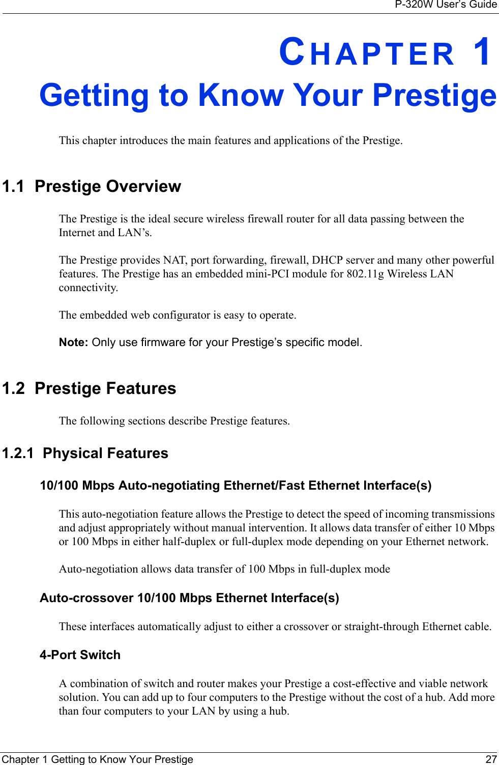 P-320W User’s GuideChapter 1 Getting to Know Your Prestige 27CHAPTER 1Getting to Know Your PrestigeThis chapter introduces the main features and applications of the Prestige.1.1  Prestige OverviewThe Prestige is the ideal secure wireless firewall router for all data passing between the Internet and LAN’s.The Prestige provides NAT, port forwarding, firewall, DHCP server and many other powerful features. The Prestige has an embedded mini-PCI module for 802.11g Wireless LAN connectivity.The embedded web configurator is easy to operate.Note: Only use firmware for your Prestige’s specific model.1.2  Prestige FeaturesThe following sections describe Prestige features. 1.2.1  Physical Features10/100 Mbps Auto-negotiating Ethernet/Fast Ethernet Interface(s)This auto-negotiation feature allows the Prestige to detect the speed of incoming transmissions and adjust appropriately without manual intervention. It allows data transfer of either 10 Mbps or 100 Mbps in either half-duplex or full-duplex mode depending on your Ethernet network.Auto-negotiation allows data transfer of 100 Mbps in full-duplex modeAuto-crossover 10/100 Mbps Ethernet Interface(s)These interfaces automatically adjust to either a crossover or straight-through Ethernet cable.4-Port SwitchA combination of switch and router makes your Prestige a cost-effective and viable network solution. You can add up to four computers to the Prestige without the cost of a hub. Add more than four computers to your LAN by using a hub.