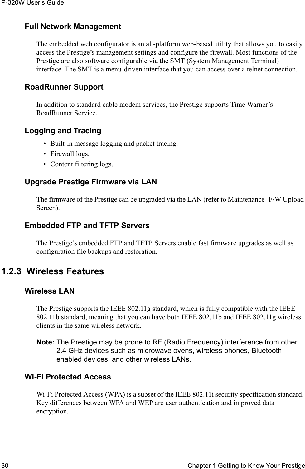 P-320W User’s Guide30  Chapter 1 Getting to Know Your PrestigeFull Network ManagementThe embedded web configurator is an all-platform web-based utility that allows you to easily access the Prestige’s management settings and configure the firewall. Most functions of the Prestige are also software configurable via the SMT (System Management Terminal) interface. The SMT is a menu-driven interface that you can access over a telnet connection. RoadRunner SupportIn addition to standard cable modem services, the Prestige supports Time Warner’s RoadRunner Service.Logging and Tracing• Built-in message logging and packet tracing.• Firewall logs.• Content filtering logs.Upgrade Prestige Firmware via LANThe firmware of the Prestige can be upgraded via the LAN (refer to Maintenance- F/W Upload Screen).Embedded FTP and TFTP ServersThe Prestige’s embedded FTP and TFTP Servers enable fast firmware upgrades as well as configuration file backups and restoration.1.2.3  Wireless FeaturesWireless LANThe Prestige supports the IEEE 802.11g standard, which is fully compatible with the IEEE 802.11b standard, meaning that you can have both IEEE 802.11b and IEEE 802.11g wireless clients in the same wireless network.Note: The Prestige may be prone to RF (Radio Frequency) interference from other 2.4 GHz devices such as microwave ovens, wireless phones, Bluetooth enabled devices, and other wireless LANs.Wi-Fi Protected AccessWi-Fi Protected Access (WPA) is a subset of the IEEE 802.11i security specification standard. Key differences between WPA and WEP are user authentication and improved data encryption.