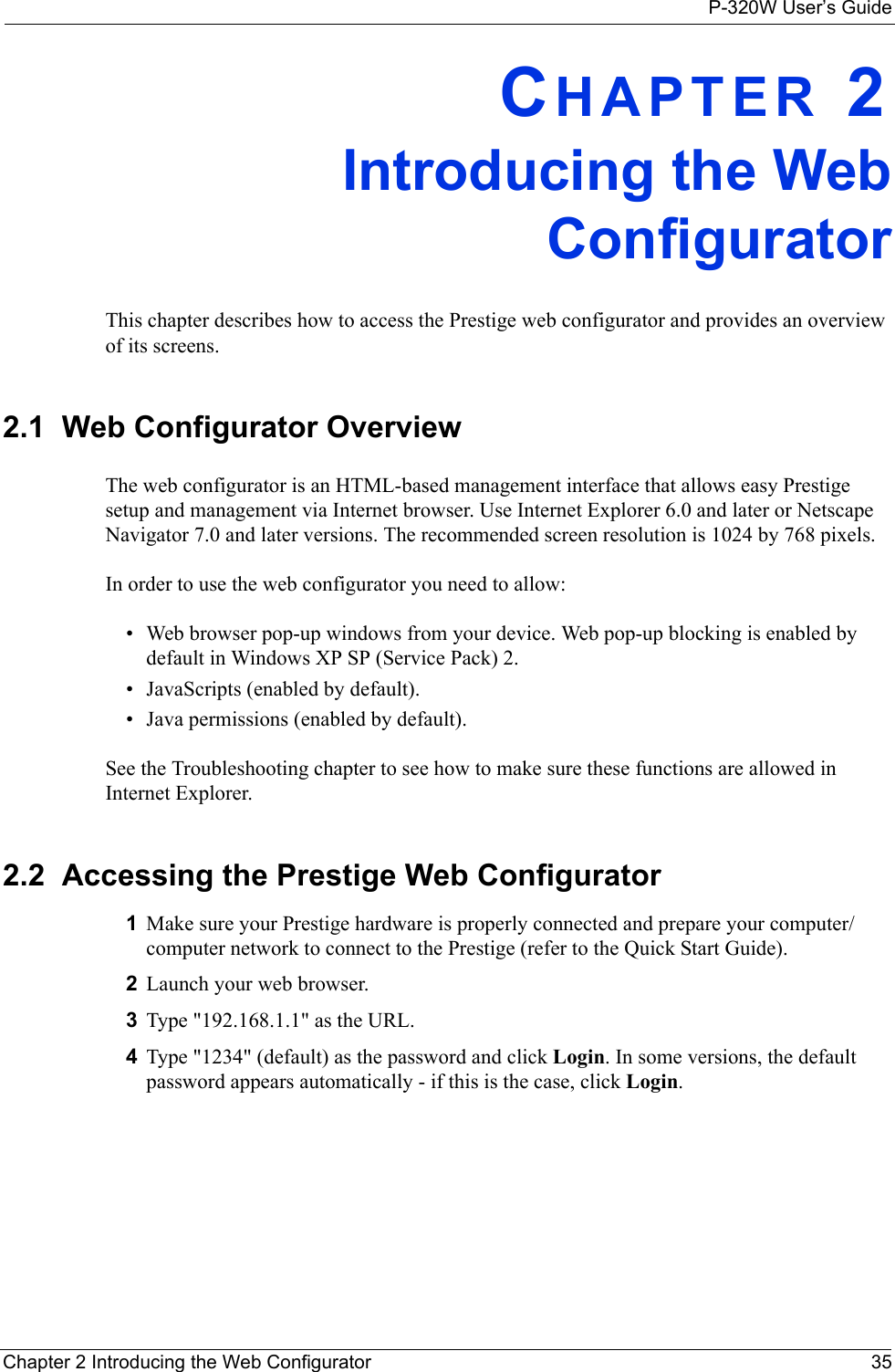 P-320W User’s GuideChapter 2 Introducing the Web Configurator 35CHAPTER 2Introducing the Web ConfiguratorThis chapter describes how to access the Prestige web configurator and provides an overview of its screens.2.1  Web Configurator OverviewThe web configurator is an HTML-based management interface that allows easy Prestige setup and management via Internet browser. Use Internet Explorer 6.0 and later or Netscape Navigator 7.0 and later versions. The recommended screen resolution is 1024 by 768 pixels.In order to use the web configurator you need to allow:• Web browser pop-up windows from your device. Web pop-up blocking is enabled by default in Windows XP SP (Service Pack) 2.• JavaScripts (enabled by default).• Java permissions (enabled by default).See the Troubleshooting chapter to see how to make sure these functions are allowed in Internet Explorer.2.2  Accessing the Prestige Web Configurator1Make sure your Prestige hardware is properly connected and prepare your computer/computer network to connect to the Prestige (refer to the Quick Start Guide).2Launch your web browser.3Type &quot;192.168.1.1&quot; as the URL.4Type &quot;1234&quot; (default) as the password and click Login. In some versions, the default password appears automatically - if this is the case, click Login.