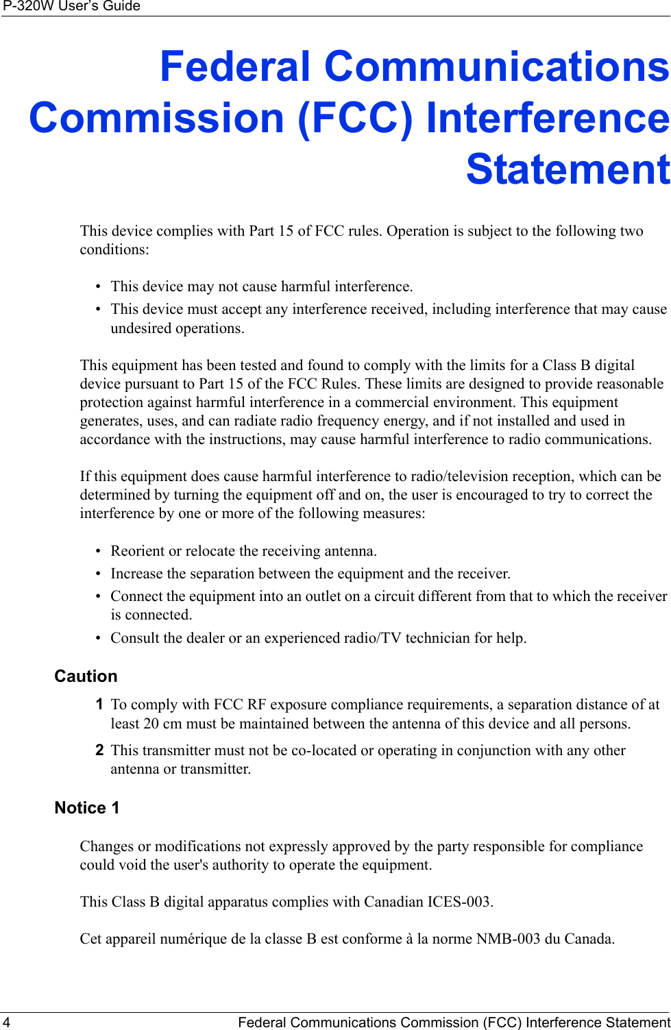 P-320W User’s Guide4   Federal Communications Commission (FCC) Interference StatementFederal Communications Commission (FCC) Interference StatementThis device complies with Part 15 of FCC rules. Operation is subject to the following two conditions:• This device may not cause harmful interference.• This device must accept any interference received, including interference that may cause undesired operations.This equipment has been tested and found to comply with the limits for a Class B digital device pursuant to Part 15 of the FCC Rules. These limits are designed to provide reasonable protection against harmful interference in a commercial environment. This equipment generates, uses, and can radiate radio frequency energy, and if not installed and used in accordance with the instructions, may cause harmful interference to radio communications.If this equipment does cause harmful interference to radio/television reception, which can be determined by turning the equipment off and on, the user is encouraged to try to correct the interference by one or more of the following measures:• Reorient or relocate the receiving antenna.• Increase the separation between the equipment and the receiver.• Connect the equipment into an outlet on a circuit different from that to which the receiver is connected.• Consult the dealer or an experienced radio/TV technician for help.Caution1To comply with FCC RF exposure compliance requirements, a separation distance of at least 20 cm must be maintained between the antenna of this device and all persons.2This transmitter must not be co-located or operating in conjunction with any other antenna or transmitter.Notice 1Changes or modifications not expressly approved by the party responsible for compliance could void the user&apos;s authority to operate the equipment.This Class B digital apparatus complies with Canadian ICES-003.Cet appareil numérique de la classe B est conforme à la norme NMB-003 du Canada.