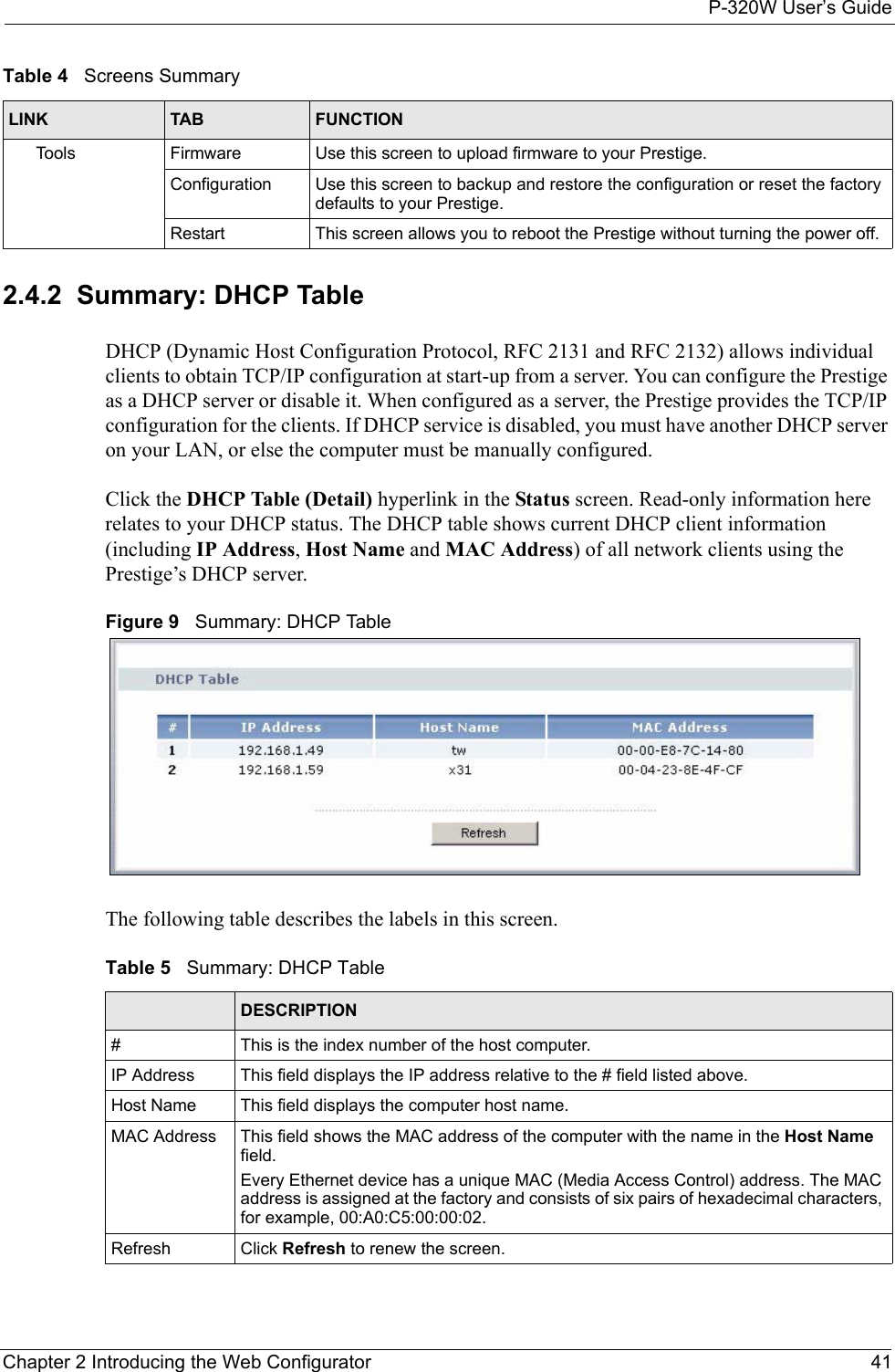 P-320W User’s GuideChapter 2 Introducing the Web Configurator 412.4.2  Summary: DHCP TableDHCP (Dynamic Host Configuration Protocol, RFC 2131 and RFC 2132) allows individual clients to obtain TCP/IP configuration at start-up from a server. You can configure the Prestige as a DHCP server or disable it. When configured as a server, the Prestige provides the TCP/IP configuration for the clients. If DHCP service is disabled, you must have another DHCP server on your LAN, or else the computer must be manually configured.Click the DHCP Table (Detail) hyperlink in the Status screen. Read-only information here relates to your DHCP status. The DHCP table shows current DHCP client information (including IP Address, Host Name and MAC Address) of all network clients using the Prestige’s DHCP server.Figure 9   Summary: DHCP TableThe following table describes the labels in this screen.Table 5   Summary: DHCP Table LABEL  DESCRIPTION#  This is the index number of the host computer. IP Address This field displays the IP address relative to the # field listed above.Host Name  This field displays the computer host name.MAC Address This field shows the MAC address of the computer with the name in the Host Name field. Every Ethernet device has a unique MAC (Media Access Control) address. The MAC address is assigned at the factory and consists of six pairs of hexadecimal characters, for example, 00:A0:C5:00:00:02.Refresh Click Refresh to renew the screen. Tools Firmware Use this screen to upload firmware to your Prestige.Configuration Use this screen to backup and restore the configuration or reset the factory defaults to your Prestige. Restart This screen allows you to reboot the Prestige without turning the power off.Table 4   Screens SummaryLINK TAB FUNCTION