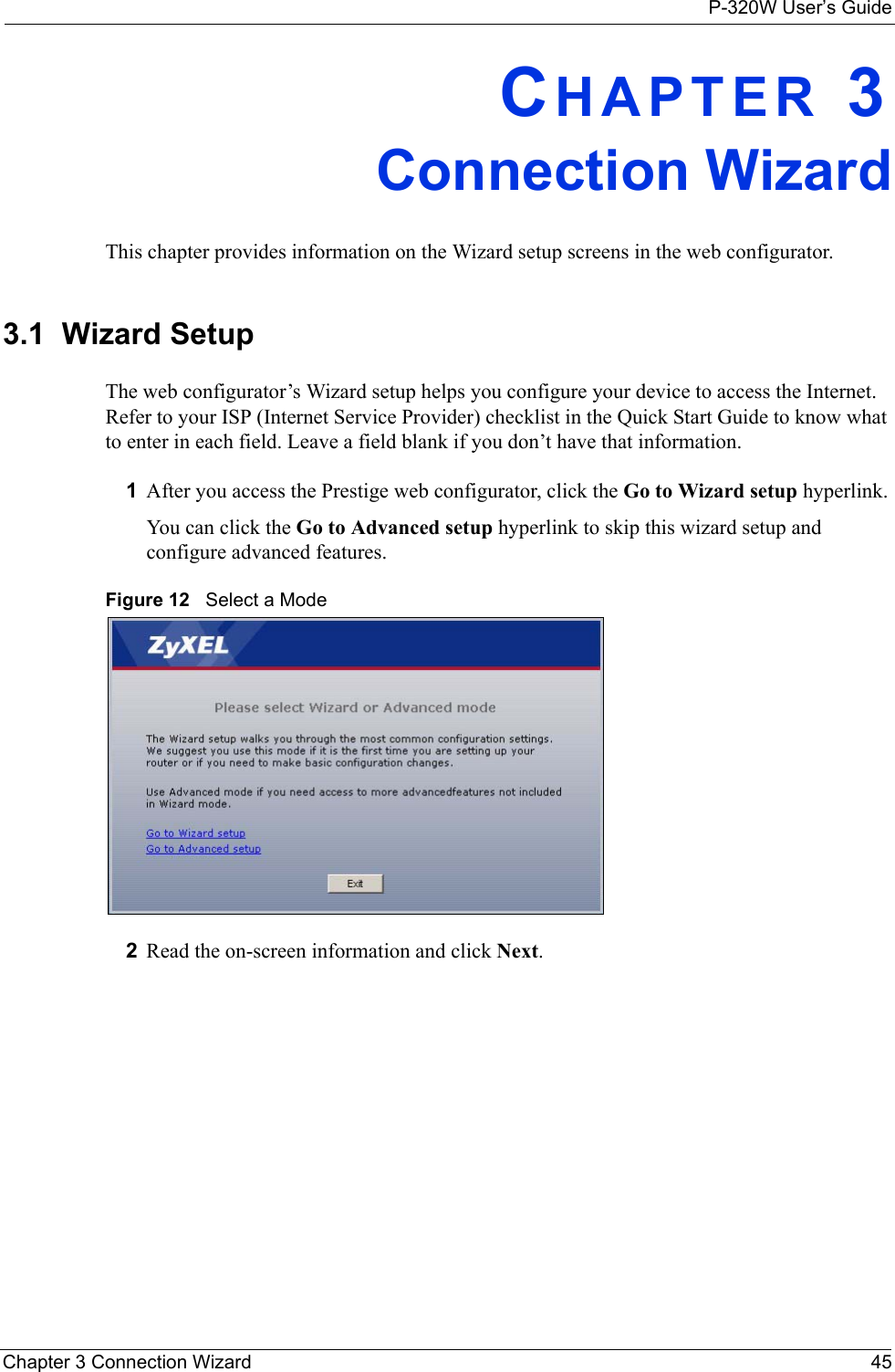 P-320W User’s GuideChapter 3 Connection Wizard 45CHAPTER 3Connection WizardThis chapter provides information on the Wizard setup screens in the web configurator.3.1  Wizard SetupThe web configurator’s Wizard setup helps you configure your device to access the Internet. Refer to your ISP (Internet Service Provider) checklist in the Quick Start Guide to know what to enter in each field. Leave a field blank if you don’t have that information.1After you access the Prestige web configurator, click the Go to Wizard setup hyperlink.You can click the Go to Advanced setup hyperlink to skip this wizard setup and configure advanced features.Figure 12   Select a Mode2Read the on-screen information and click Next.