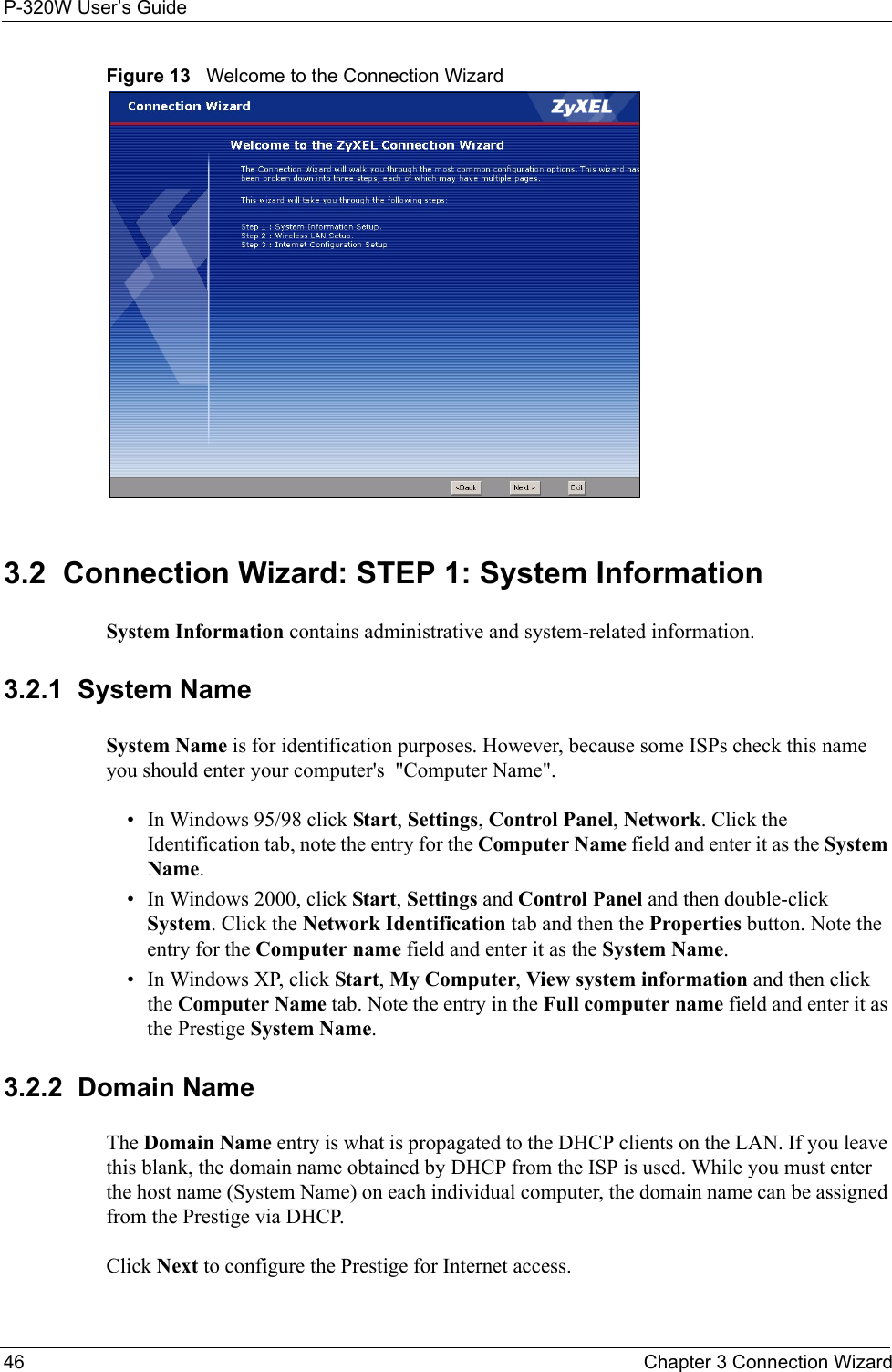 P-320W User’s Guide46  Chapter 3 Connection WizardFigure 13   Welcome to the Connection Wizard3.2  Connection Wizard: STEP 1: System InformationSystem Information contains administrative and system-related information.3.2.1  System NameSystem Name is for identification purposes. However, because some ISPs check this name you should enter your computer&apos;s  &quot;Computer Name&quot;. • In Windows 95/98 click Start, Settings, Control Panel, Network. Click the Identification tab, note the entry for the Computer Name field and enter it as the System Name.• In Windows 2000, click Start, Settings and Control Panel and then double-click System. Click the Network Identification tab and then the Properties button. Note the entry for the Computer name field and enter it as the System Name.• In Windows XP, click Start, My Computer, View system information and then click the Computer Name tab. Note the entry in the Full computer name field and enter it as the Prestige System Name.3.2.2  Domain NameThe Domain Name entry is what is propagated to the DHCP clients on the LAN. If you leave this blank, the domain name obtained by DHCP from the ISP is used. While you must enter the host name (System Name) on each individual computer, the domain name can be assigned from the Prestige via DHCP.Click Next to configure the Prestige for Internet access.