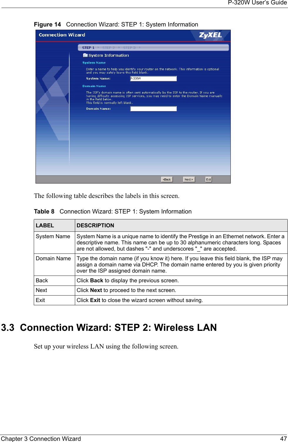 P-320W User’s GuideChapter 3 Connection Wizard 47Figure 14   Connection Wizard: STEP 1: System InformationThe following table describes the labels in this screen.Table 8   Connection Wizard: STEP 1: System InformationLABEL DESCRIPTIONSystem Name System Name is a unique name to identify the Prestige in an Ethernet network. Enter a descriptive name. This name can be up to 30 alphanumeric characters long. Spaces are not allowed, but dashes &quot;-&quot; and underscores &quot;_&quot; are accepted. Domain Name Type the domain name (if you know it) here. If you leave this field blank, the ISP may assign a domain name via DHCP. The domain name entered by you is given priority over the ISP assigned domain name.Back Click Back to display the previous screen.Next Click Next to proceed to the next screen. Exit Click Exit to close the wizard screen without saving.3.3  Connection Wizard: STEP 2: Wireless LANSet up your wireless LAN using the following screen.