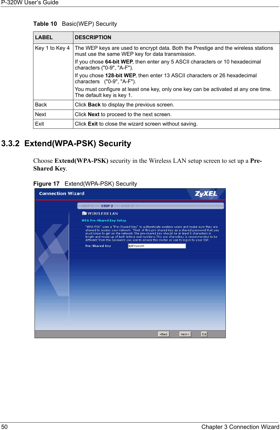 P-320W User’s Guide50  Chapter 3 Connection Wizard3.3.2  Extend(WPA-PSK) SecurityChoose Extend(WPA-PSK) security in the Wireless LAN setup screen to set up a Pre-Shared Key.Figure 17   Extend(WPA-PSK) SecurityKey 1 to Key 4  The WEP keys are used to encrypt data. Both the Prestige and the wireless stations must use the same WEP key for data transmission.If you chose 64-bit WEP, then enter any 5 ASCII characters or 10 hexadecimal characters (&quot;0-9&quot;, &quot;A-F&quot;).If you chose 128-bit WEP, then enter 13 ASCII characters or 26 hexadecimal characters   (&quot;0-9&quot;, &quot;A-F&quot;). You must configure at least one key, only one key can be activated at any one time. The default key is key 1.Back Click Back to display the previous screen.Next Click Next to proceed to the next screen. Exit Click Exit to close the wizard screen without saving.Table 10   Basic(WEP) SecurityLABEL DESCRIPTION