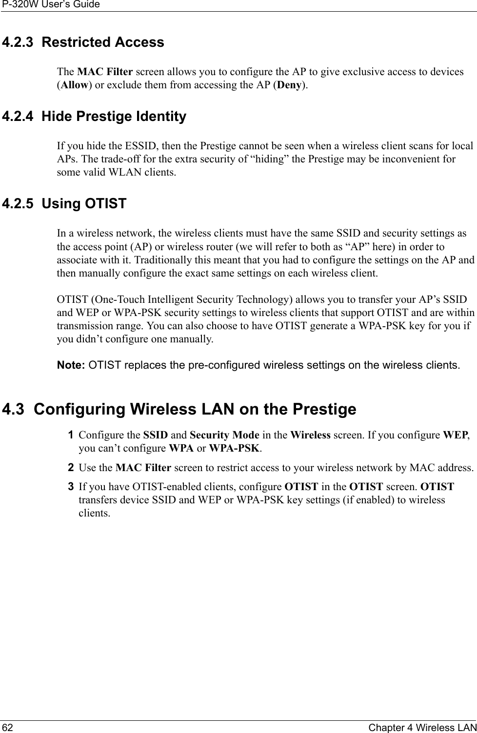P-320W User’s Guide62  Chapter 4 Wireless LAN4.2.3  Restricted AccessThe MAC Filter screen allows you to configure the AP to give exclusive access to devices (Allow) or exclude them from accessing the AP (Deny). 4.2.4  Hide Prestige IdentityIf you hide the ESSID, then the Prestige cannot be seen when a wireless client scans for local APs. The trade-off for the extra security of “hiding” the Prestige may be inconvenient for some valid WLAN clients. 4.2.5  Using OTISTIn a wireless network, the wireless clients must have the same SSID and security settings as the access point (AP) or wireless router (we will refer to both as “AP” here) in order to associate with it. Traditionally this meant that you had to configure the settings on the AP and then manually configure the exact same settings on each wireless client.OTIST (One-Touch Intelligent Security Technology) allows you to transfer your AP’s SSID and WEP or WPA-PSK security settings to wireless clients that support OTIST and are within transmission range. You can also choose to have OTIST generate a WPA-PSK key for you if you didn’t configure one manually.Note: OTIST replaces the pre-configured wireless settings on the wireless clients.4.3  Configuring Wireless LAN on the Prestige1Configure the SSID and Security Mode in the Wireless screen. If you configure WEP, you can’t configure WPA or WPA-PSK. 2Use the MAC Filter screen to restrict access to your wireless network by MAC address. 3If you have OTIST-enabled clients, configure OTIST in the OTIST screen. OTIST transfers device SSID and WEP or WPA-PSK key settings (if enabled) to wireless clients.