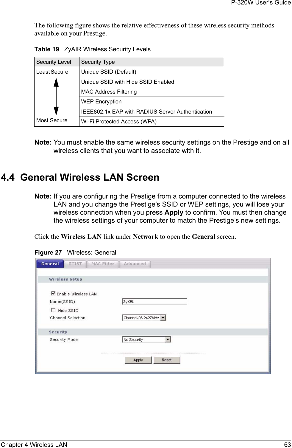 P-320W User’s GuideChapter 4 Wireless LAN 63The following figure shows the relative effectiveness of these wireless security methods available on your Prestige.Table 19   ZyAIR Wireless Security LevelsSecurity Level Security TypeLeast       Secure                                                                                  Most SecureUnique SSID (Default)Unique SSID with Hide SSID EnabledMAC Address FilteringWEP EncryptionIEEE802.1x EAP with RADIUS Server AuthenticationWi-Fi Protected Access (WPA)Note: You must enable the same wireless security settings on the Prestige and on all wireless clients that you want to associate with it. 4.4  General Wireless LAN Screen Note: If you are configuring the Prestige from a computer connected to the wireless LAN and you change the Prestige’s SSID or WEP settings, you will lose your wireless connection when you press Apply to confirm. You must then change the wireless settings of your computer to match the Prestige’s new settings.Click the Wireless LAN link under Network to open the General screen.Figure 27   Wireless: General 
