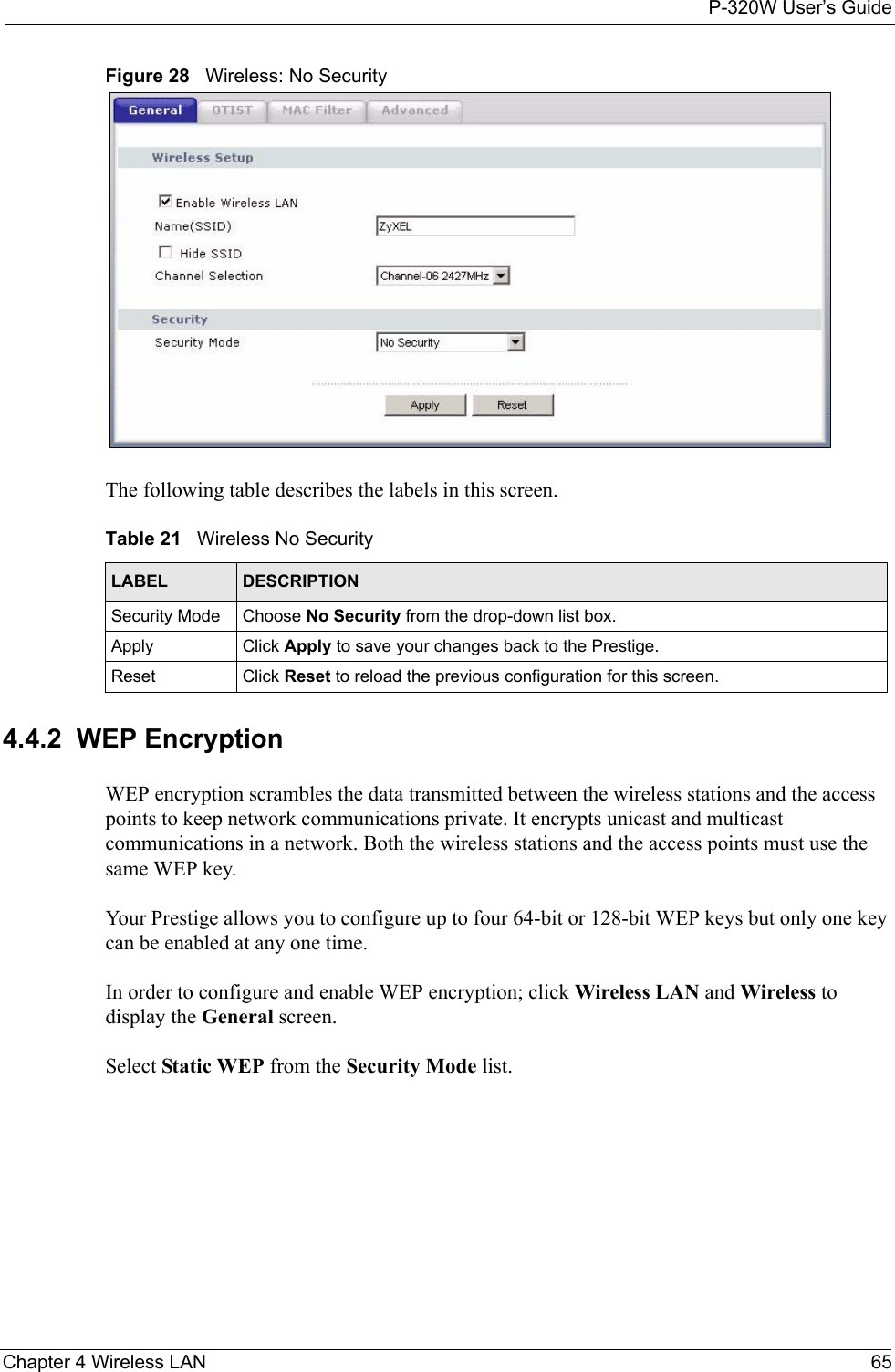 P-320W User’s GuideChapter 4 Wireless LAN 65Figure 28   Wireless: No SecurityThe following table describes the labels in this screen.Table 21   Wireless No SecurityLABEL DESCRIPTIONSecurity Mode Choose No Security from the drop-down list box.Apply Click Apply to save your changes back to the Prestige.Reset Click Reset to reload the previous configuration for this screen.4.4.2  WEP EncryptionWEP encryption scrambles the data transmitted between the wireless stations and the access points to keep network communications private. It encrypts unicast and multicast communications in a network. Both the wireless stations and the access points must use the same WEP key.Your Prestige allows you to configure up to four 64-bit or 128-bit WEP keys but only one key can be enabled at any one time.In order to configure and enable WEP encryption; click Wireless LAN and Wireless to display the General screen.Select Static WEP from the Security Mode list.