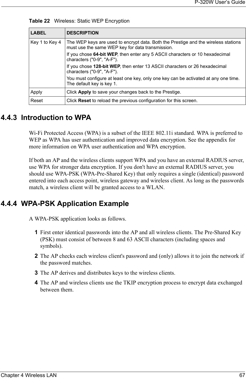 P-320W User’s GuideChapter 4 Wireless LAN 674.4.3  Introduction to WPA Wi-Fi Protected Access (WPA) is a subset of the IEEE 802.11i standard. WPA is preferred to WEP as WPA has user authentication and improved data encryption. See the appendix for more information on WPA user authentication and WPA encryption.If both an AP and the wireless clients support WPA and you have an external RADIUS server, use WPA for stronger data encryption. If you don&apos;t have an external RADIUS server, you should use WPA-PSK (WPA-Pre-Shared Key) that only requires a single (identical) password entered into each access point, wireless gateway and wireless client. As long as the passwords match, a wireless client will be granted access to a WLAN. 4.4.4  WPA-PSK Application ExampleA WPA-PSK application looks as follows.1First enter identical passwords into the AP and all wireless clients. The Pre-Shared Key (PSK) must consist of between 8 and 63 ASCII characters (including spaces and symbols).2The AP checks each wireless client&apos;s password and (only) allows it to join the network if the password matches.3The AP derives and distributes keys to the wireless clients.4The AP and wireless clients use the TKIP encryption process to encrypt data exchanged between them.Key 1 to Key 4 The WEP keys are used to encrypt data. Both the Prestige and the wireless stations must use the same WEP key for data transmission.If you chose 64-bit WEP, then enter any 5 ASCII characters or 10 hexadecimal characters (&quot;0-9&quot;, &quot;A-F&quot;).If you chose 128-bit WEP, then enter 13 ASCII characters or 26 hexadecimal characters (&quot;0-9&quot;, &quot;A-F&quot;). You must configure at least one key, only one key can be activated at any one time. The default key is key 1.Apply Click Apply to save your changes back to the Prestige.Reset Click Reset to reload the previous configuration for this screen.Table 22   Wireless: Static WEP EncryptionLABEL DESCRIPTION