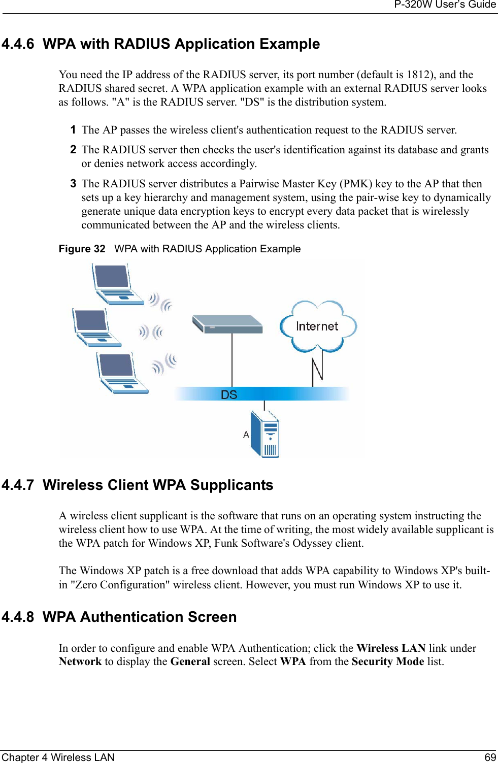 P-320W User’s GuideChapter 4 Wireless LAN 694.4.6  WPA with RADIUS Application ExampleYou need the IP address of the RADIUS server, its port number (default is 1812), and the RADIUS shared secret. A WPA application example with an external RADIUS server looks as follows. &quot;A&quot; is the RADIUS server. &quot;DS&quot; is the distribution system.1The AP passes the wireless client&apos;s authentication request to the RADIUS server.2The RADIUS server then checks the user&apos;s identification against its database and grants or denies network access accordingly.3The RADIUS server distributes a Pairwise Master Key (PMK) key to the AP that then sets up a key hierarchy and management system, using the pair-wise key to dynamically generate unique data encryption keys to encrypt every data packet that is wirelessly communicated between the AP and the wireless clients.Figure 32   WPA with RADIUS Application Example4.4.7  Wireless Client WPA SupplicantsA wireless client supplicant is the software that runs on an operating system instructing the wireless client how to use WPA. At the time of writing, the most widely available supplicant is the WPA patch for Windows XP, Funk Software&apos;s Odyssey client. The Windows XP patch is a free download that adds WPA capability to Windows XP&apos;s built-in &quot;Zero Configuration&quot; wireless client. However, you must run Windows XP to use it.4.4.8  WPA Authentication ScreenIn order to configure and enable WPA Authentication; click the Wireless LAN link under Network to display the General screen. Select WPA from the Security Mode list.