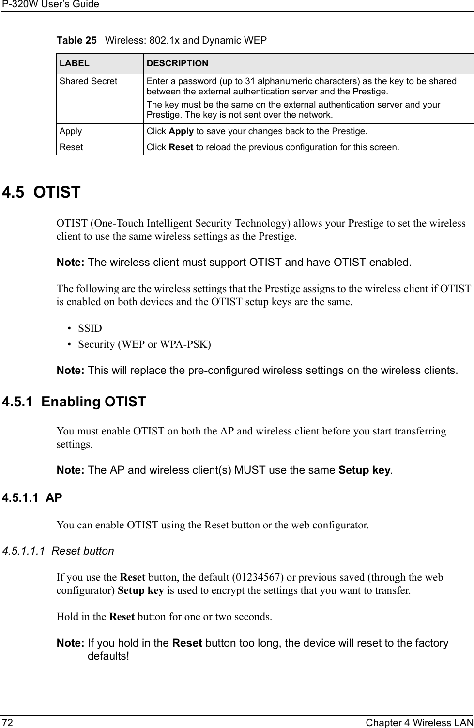 P-320W User’s Guide72  Chapter 4 Wireless LAN4.5  OTISTOTIST (One-Touch Intelligent Security Technology) allows your Prestige to set the wireless client to use the same wireless settings as the Prestige. Note: The wireless client must support OTIST and have OTIST enabled. The following are the wireless settings that the Prestige assigns to the wireless client if OTIST is enabled on both devices and the OTIST setup keys are the same. •SSID • Security (WEP or WPA-PSK) Note: This will replace the pre-configured wireless settings on the wireless clients.4.5.1  Enabling OTISTYou must enable OTIST on both the AP and wireless client before you start transferring settings.Note: The AP and wireless client(s) MUST use the same Setup key.4.5.1.1  APYou can enable OTIST using the Reset button or the web configurator. 4.5.1.1.1  Reset buttonIf you use the Reset button, the default (01234567) or previous saved (through the web configurator) Setup key is used to encrypt the settings that you want to transfer. Hold in the Reset button for one or two seconds. Note: If you hold in the Reset button too long, the device will reset to the factory defaults!Shared Secret Enter a password (up to 31 alphanumeric characters) as the key to be shared between the external authentication server and the Prestige.The key must be the same on the external authentication server and your Prestige. The key is not sent over the network. Apply Click Apply to save your changes back to the Prestige.Reset Click Reset to reload the previous configuration for this screen.Table 25   Wireless: 802.1x and Dynamic WEPLABEL DESCRIPTION
