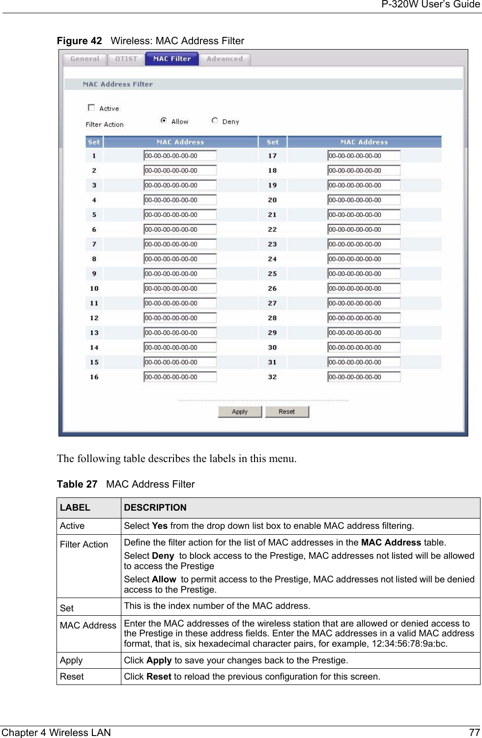 P-320W User’s GuideChapter 4 Wireless LAN 77Figure 42   Wireless: MAC Address FilterThe following table describes the labels in this menu.Table 27   MAC Address FilterLABEL DESCRIPTIONActive Select Yes from the drop down list box to enable MAC address filtering.Filter Action  Define the filter action for the list of MAC addresses in the MAC Address table. Select Deny  to block access to the Prestige, MAC addresses not listed will be allowed to access the Prestige Select Allow  to permit access to the Prestige, MAC addresses not listed will be denied access to the Prestige. Set This is the index number of the MAC address.MAC Address Enter the MAC addresses of the wireless station that are allowed or denied access to the Prestige in these address fields. Enter the MAC addresses in a valid MAC address format, that is, six hexadecimal character pairs, for example, 12:34:56:78:9a:bc.Apply Click Apply to save your changes back to the Prestige.Reset Click Reset to reload the previous configuration for this screen.