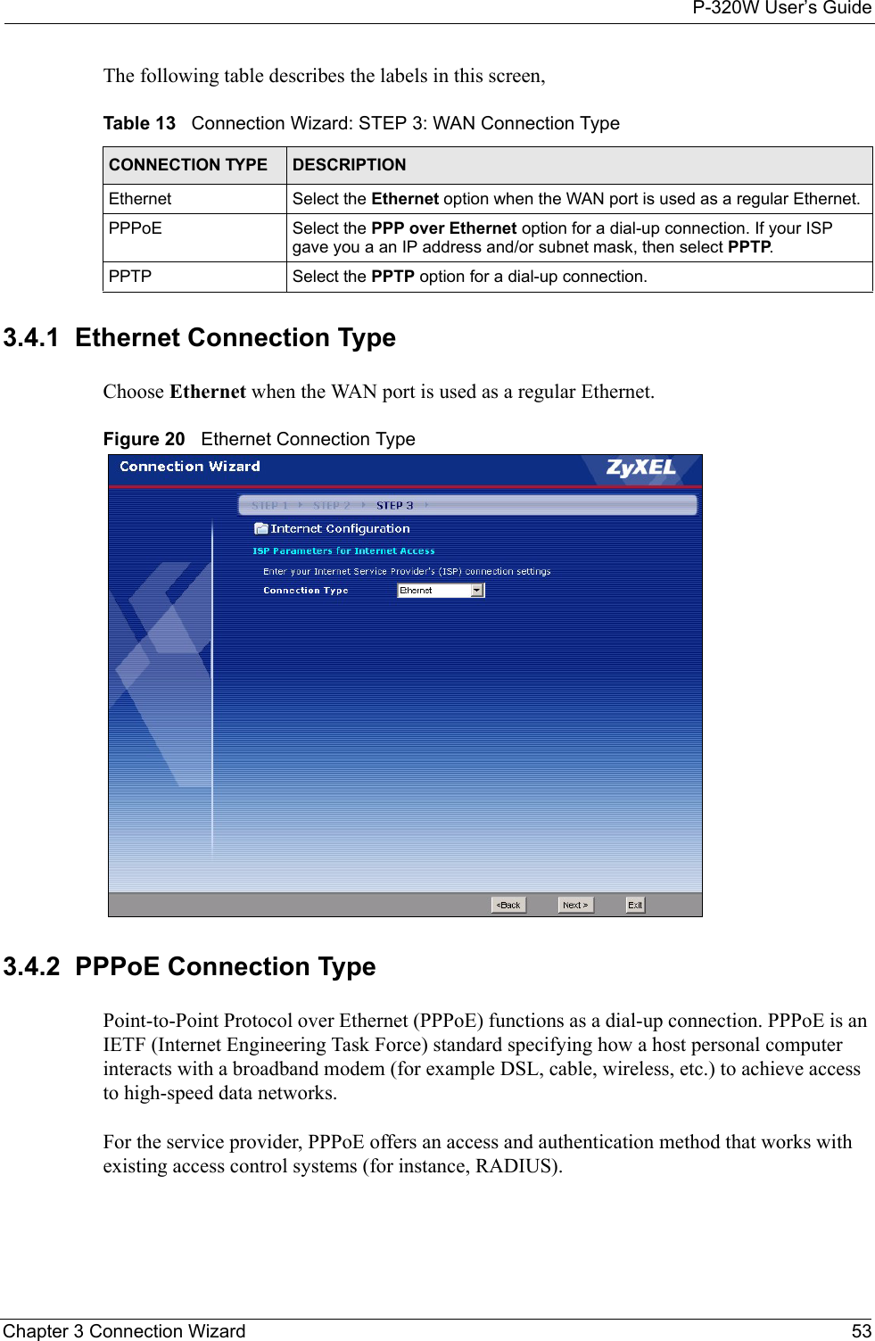 P-320W User’s GuideChapter 3 Connection Wizard 53The following table describes the labels in this screen,Table 13   Connection Wizard: STEP 3: WAN Connection TypeCONNECTION TYPE DESCRIPTIONEthernet Select the Ethernet option when the WAN port is used as a regular Ethernet. PPPoE Select the PPP over Ethernet option for a dial-up connection. If your ISP gave you a an IP address and/or subnet mask, then select PPTP.PPTP Select the PPTP option for a dial-up connection.3.4.1  Ethernet Connection TypeChoose Ethernet when the WAN port is used as a regular Ethernet.Figure 20   Ethernet Connection Type3.4.2  PPPoE Connection TypePoint-to-Point Protocol over Ethernet (PPPoE) functions as a dial-up connection. PPPoE is an IETF (Internet Engineering Task Force) standard specifying how a host personal computer interacts with a broadband modem (for example DSL, cable, wireless, etc.) to achieve access to high-speed data networks.For the service provider, PPPoE offers an access and authentication method that works with existing access control systems (for instance, RADIUS).