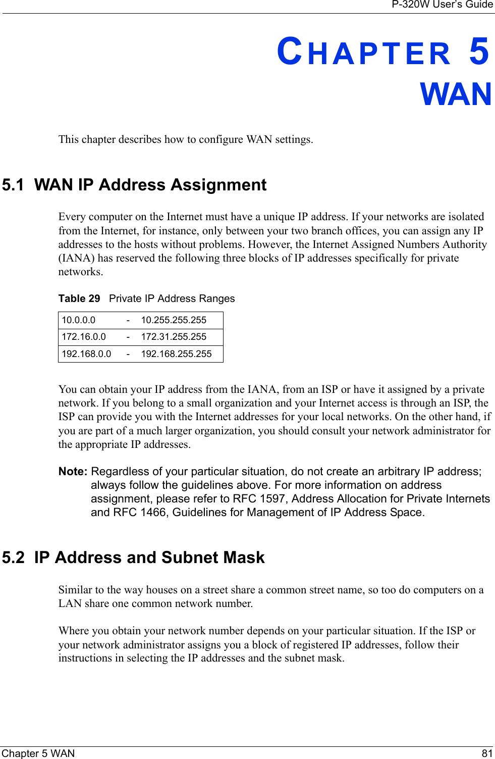 P-320W User’s GuideChapter 5 WAN 81CHAPTER 5WANThis chapter describes how to configure WAN settings.5.1  WAN IP Address AssignmentEvery computer on the Internet must have a unique IP address. If your networks are isolated from the Internet, for instance, only between your two branch offices, you can assign any IP addresses to the hosts without problems. However, the Internet Assigned Numbers Authority (IANA) has reserved the following three blocks of IP addresses specifically for private networks.Table 29   Private IP Address Ranges10.0.0.0 -10.255.255.255172.16.0.0 -172.31.255.255192.168.0.0 -192.168.255.255You can obtain your IP address from the IANA, from an ISP or have it assigned by a private network. If you belong to a small organization and your Internet access is through an ISP, the ISP can provide you with the Internet addresses for your local networks. On the other hand, if you are part of a much larger organization, you should consult your network administrator for the appropriate IP addresses.Note: Regardless of your particular situation, do not create an arbitrary IP address; always follow the guidelines above. For more information on address assignment, please refer to RFC 1597, Address Allocation for Private Internets and RFC 1466, Guidelines for Management of IP Address Space.5.2  IP Address and Subnet MaskSimilar to the way houses on a street share a common street name, so too do computers on a LAN share one common network number.Where you obtain your network number depends on your particular situation. If the ISP or your network administrator assigns you a block of registered IP addresses, follow their instructions in selecting the IP addresses and the subnet mask.