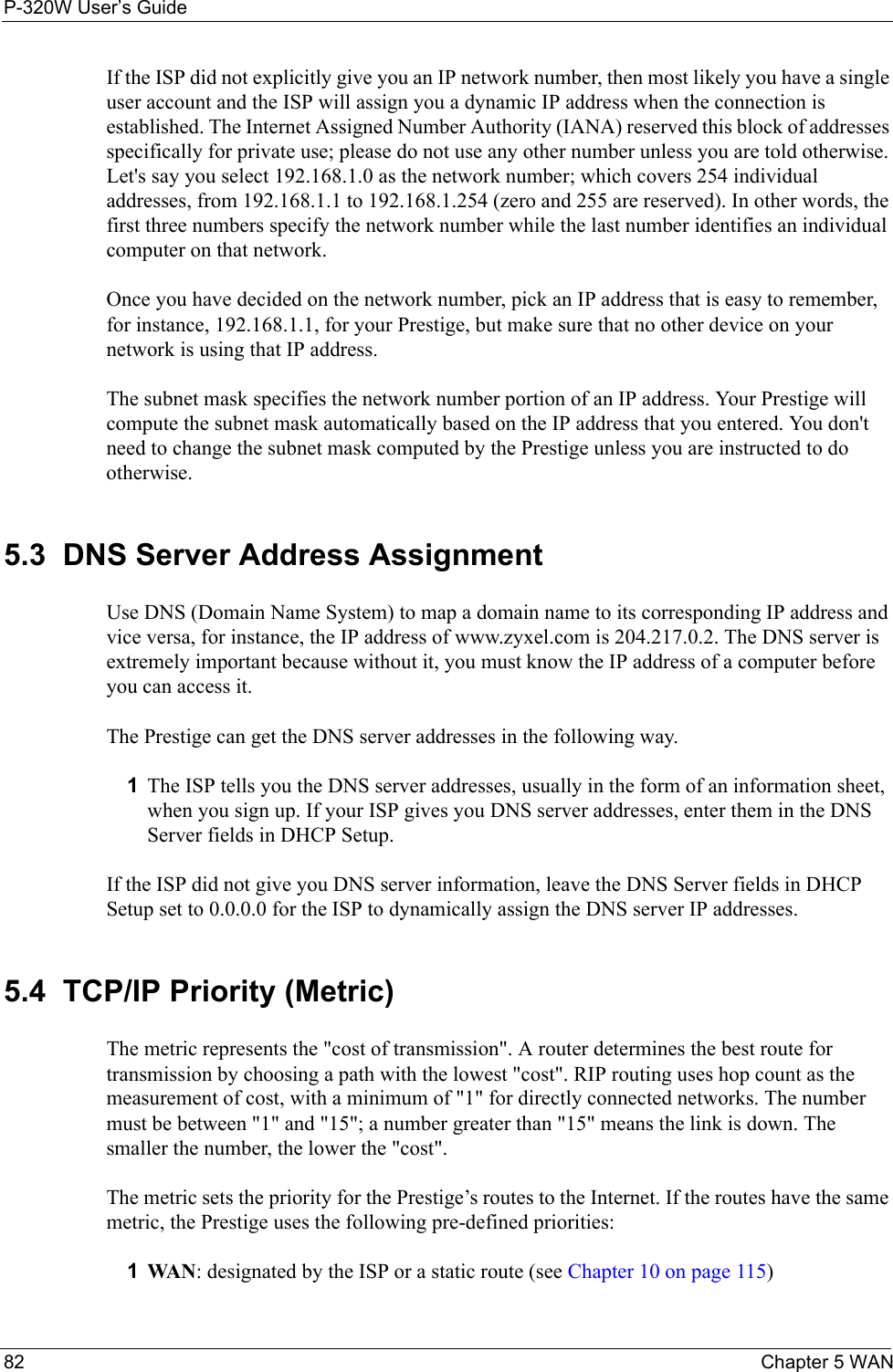 P-320W User’s Guide82  Chapter 5 WANIf the ISP did not explicitly give you an IP network number, then most likely you have a single user account and the ISP will assign you a dynamic IP address when the connection is established. The Internet Assigned Number Authority (IANA) reserved this block of addresses specifically for private use; please do not use any other number unless you are told otherwise. Let&apos;s say you select 192.168.1.0 as the network number; which covers 254 individual addresses, from 192.168.1.1 to 192.168.1.254 (zero and 255 are reserved). In other words, the first three numbers specify the network number while the last number identifies an individual computer on that network.Once you have decided on the network number, pick an IP address that is easy to remember, for instance, 192.168.1.1, for your Prestige, but make sure that no other device on your network is using that IP address.The subnet mask specifies the network number portion of an IP address. Your Prestige will compute the subnet mask automatically based on the IP address that you entered. You don&apos;t need to change the subnet mask computed by the Prestige unless you are instructed to do otherwise.5.3  DNS Server Address AssignmentUse DNS (Domain Name System) to map a domain name to its corresponding IP address and vice versa, for instance, the IP address of www.zyxel.com is 204.217.0.2. The DNS server is extremely important because without it, you must know the IP address of a computer before you can access it. The Prestige can get the DNS server addresses in the following way.1The ISP tells you the DNS server addresses, usually in the form of an information sheet, when you sign up. If your ISP gives you DNS server addresses, enter them in the DNS Server fields in DHCP Setup.If the ISP did not give you DNS server information, leave the DNS Server fields in DHCP Setup set to 0.0.0.0 for the ISP to dynamically assign the DNS server IP addresses.5.4  TCP/IP Priority (Metric)The metric represents the &quot;cost of transmission&quot;. A router determines the best route for transmission by choosing a path with the lowest &quot;cost&quot;. RIP routing uses hop count as the measurement of cost, with a minimum of &quot;1&quot; for directly connected networks. The number must be between &quot;1&quot; and &quot;15&quot;; a number greater than &quot;15&quot; means the link is down. The smaller the number, the lower the &quot;cost&quot;.The metric sets the priority for the Prestige’s routes to the Internet. If the routes have the same metric, the Prestige uses the following pre-defined priorities:1WAN: designated by the ISP or a static route (see Chapter 10 on page 115)