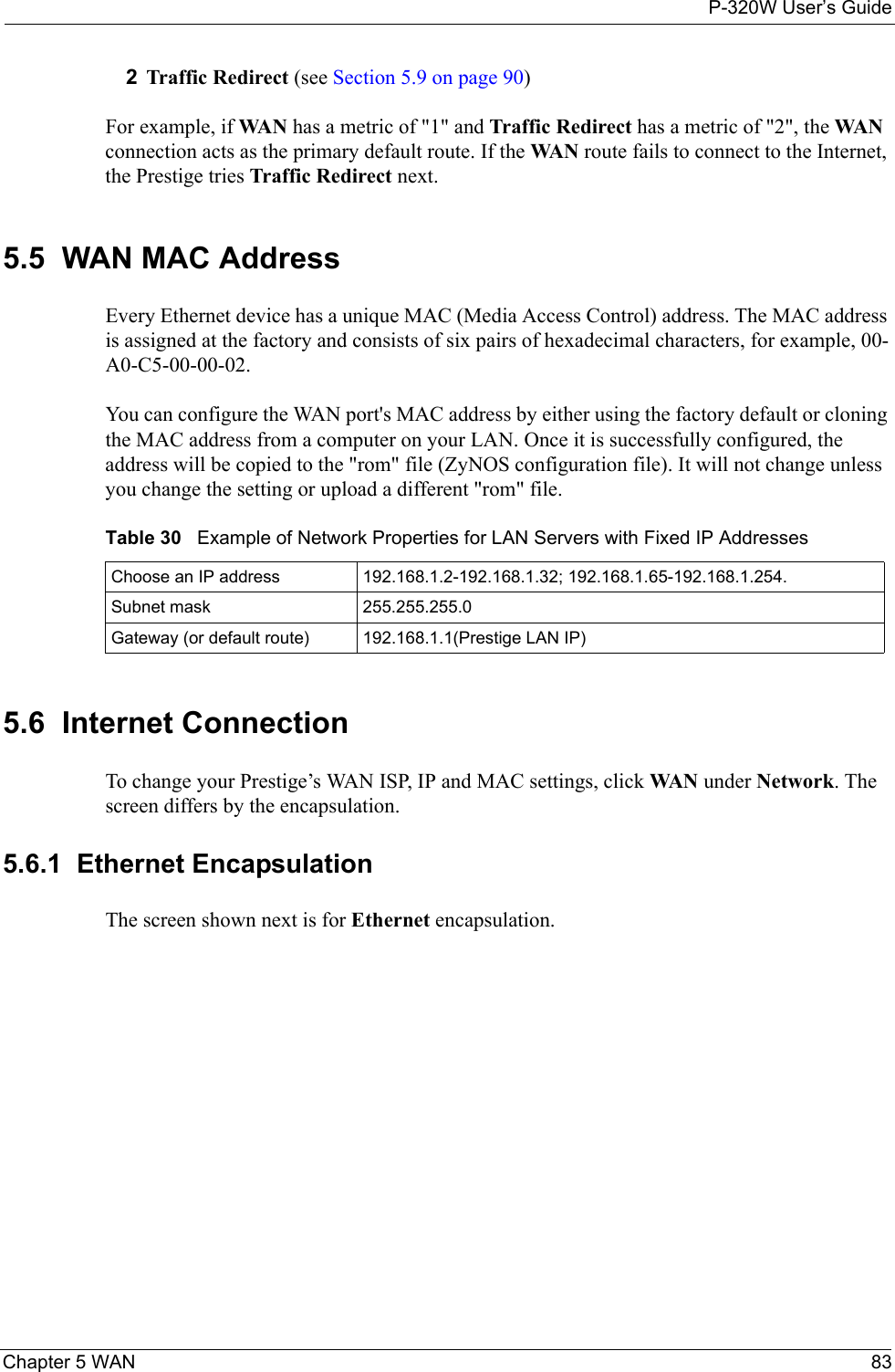 P-320W User’s GuideChapter 5 WAN 832Traffic Redirect (see Section 5.9 on page 90)For example, if WA N  has a metric of &quot;1&quot; and Traffic Redirect has a metric of &quot;2&quot;, the WA N  connection acts as the primary default route. If the WA N  route fails to connect to the Internet, the Prestige tries Traffic Redirect next.5.5  WAN MAC AddressEvery Ethernet device has a unique MAC (Media Access Control) address. The MAC address is assigned at the factory and consists of six pairs of hexadecimal characters, for example, 00-A0-C5-00-00-02.You can configure the WAN port&apos;s MAC address by either using the factory default or cloning the MAC address from a computer on your LAN. Once it is successfully configured, the address will be copied to the &quot;rom&quot; file (ZyNOS configuration file). It will not change unless you change the setting or upload a different &quot;rom&quot; file.Table 30   Example of Network Properties for LAN Servers with Fixed IP AddressesChoose an IP address 192.168.1.2-192.168.1.32; 192.168.1.65-192.168.1.254.Subnet mask  255.255.255.0Gateway (or default route) 192.168.1.1(Prestige LAN IP)5.6  Internet ConnectionTo change your Prestige’s WAN ISP, IP and MAC settings, click WA N under Network. The screen differs by the encapsulation.5.6.1  Ethernet EncapsulationThe screen shown next is for Ethernet encapsulation.