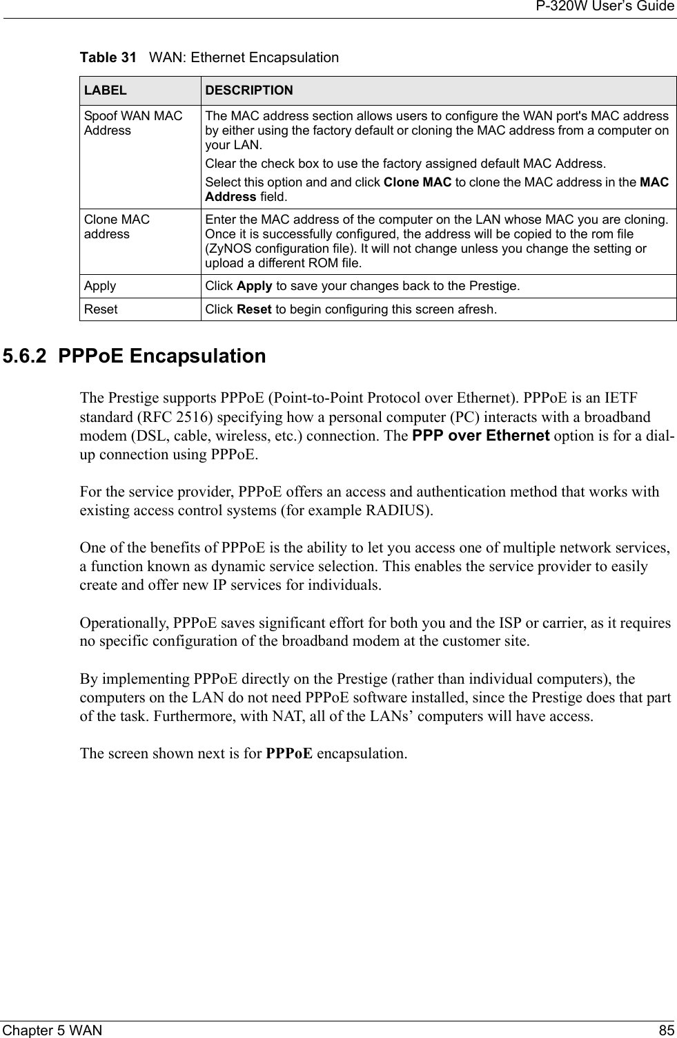 P-320W User’s GuideChapter 5 WAN 855.6.2  PPPoE EncapsulationThe Prestige supports PPPoE (Point-to-Point Protocol over Ethernet). PPPoE is an IETF  standard (RFC 2516) specifying how a personal computer (PC) interacts with a broadband modem (DSL, cable, wireless, etc.) connection. The PPP over Ethernet option is for a dial-up connection using PPPoE.For the service provider, PPPoE offers an access and authentication method that works with existing access control systems (for example RADIUS).One of the benefits of PPPoE is the ability to let you access one of multiple network services, a function known as dynamic service selection. This enables the service provider to easily create and offer new IP services for individuals.Operationally, PPPoE saves significant effort for both you and the ISP or carrier, as it requires no specific configuration of the broadband modem at the customer site.By implementing PPPoE directly on the Prestige (rather than individual computers), the computers on the LAN do not need PPPoE software installed, since the Prestige does that part of the task. Furthermore, with NAT, all of the LANs’ computers will have access.The screen shown next is for PPPoE encapsulation.Spoof WAN MAC AddressThe MAC address section allows users to configure the WAN port&apos;s MAC address by either using the factory default or cloning the MAC address from a computer on your LAN. Clear the check box to use the factory assigned default MAC Address.Select this option and and click Clone MAC to clone the MAC address in the MAC Address field.Clone MAC addressEnter the MAC address of the computer on the LAN whose MAC you are cloning. Once it is successfully configured, the address will be copied to the rom file (ZyNOS configuration file). It will not change unless you change the setting or upload a different ROM file. Apply Click Apply to save your changes back to the Prestige.Reset Click Reset to begin configuring this screen afresh.Table 31   WAN: Ethernet EncapsulationLABEL DESCRIPTION