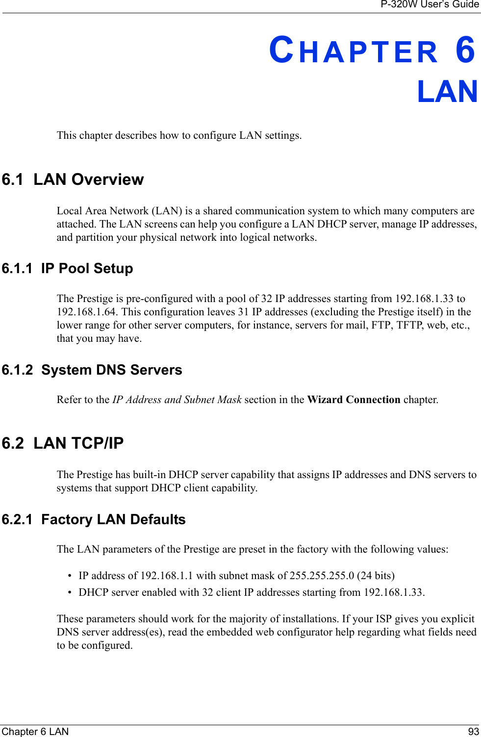 P-320W User’s GuideChapter 6 LAN 93CHAPTER 6LAN This chapter describes how to configure LAN settings.6.1  LAN OverviewLocal Area Network (LAN) is a shared communication system to which many computers are attached. The LAN screens can help you configure a LAN DHCP server, manage IP addresses, and partition your physical network into logical networks.  6.1.1  IP Pool SetupThe Prestige is pre-configured with a pool of 32 IP addresses starting from 192.168.1.33 to 192.168.1.64. This configuration leaves 31 IP addresses (excluding the Prestige itself) in the lower range for other server computers, for instance, servers for mail, FTP, TFTP, web, etc., that you may have.6.1.2  System DNS ServersRefer to the IP Address and Subnet Mask section in the Wizard Connection chapter.6.2  LAN TCP/IP The Prestige has built-in DHCP server capability that assigns IP addresses and DNS servers to systems that support DHCP client capability.6.2.1  Factory LAN DefaultsThe LAN parameters of the Prestige are preset in the factory with the following values:• IP address of 192.168.1.1 with subnet mask of 255.255.255.0 (24 bits)• DHCP server enabled with 32 client IP addresses starting from 192.168.1.33. These parameters should work for the majority of installations. If your ISP gives you explicit DNS server address(es), read the embedded web configurator help regarding what fields need to be configured.