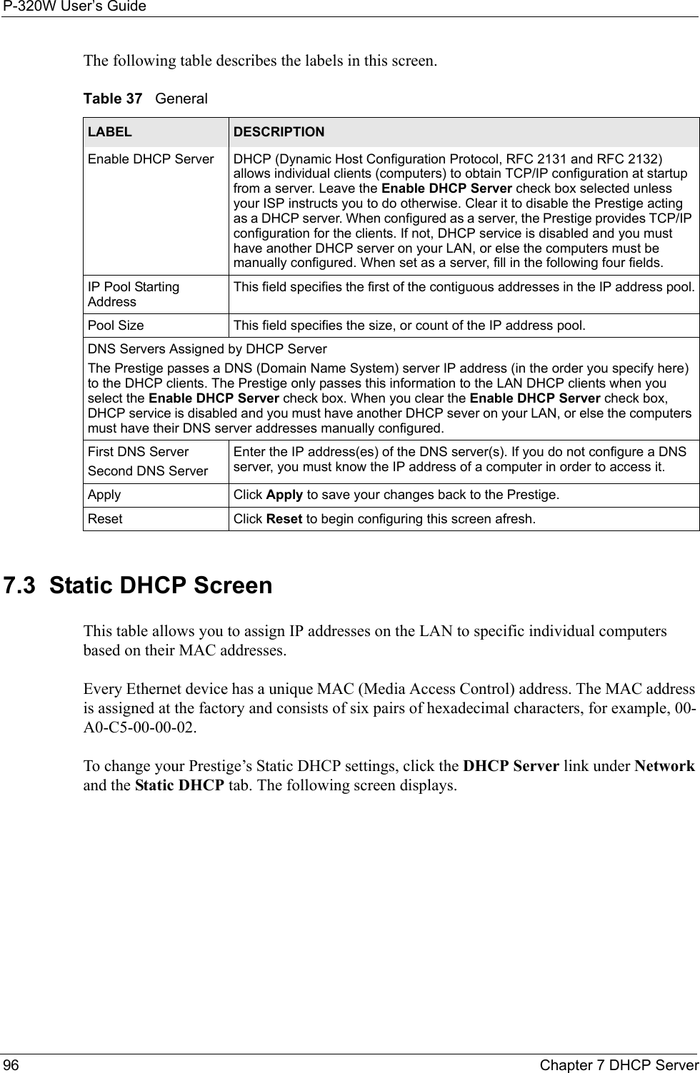 P-320W User’s Guide96  Chapter 7 DHCP ServerThe following table describes the labels in this screen.Table 37   GeneralLABEL DESCRIPTIONEnable DHCP Server DHCP (Dynamic Host Configuration Protocol, RFC 2131 and RFC 2132) allows individual clients (computers) to obtain TCP/IP configuration at startup from a server. Leave the Enable DHCP Server check box selected unless your ISP instructs you to do otherwise. Clear it to disable the Prestige acting as a DHCP server. When configured as a server, the Prestige provides TCP/IP configuration for the clients. If not, DHCP service is disabled and you must have another DHCP server on your LAN, or else the computers must be manually configured. When set as a server, fill in the following four fields.IP Pool Starting AddressThis field specifies the first of the contiguous addresses in the IP address pool.Pool Size This field specifies the size, or count of the IP address pool.DNS Servers Assigned by DHCP Server The Prestige passes a DNS (Domain Name System) server IP address (in the order you specify here) to the DHCP clients. The Prestige only passes this information to the LAN DHCP clients when you select the Enable DHCP Server check box. When you clear the Enable DHCP Server check box, DHCP service is disabled and you must have another DHCP sever on your LAN, or else the computers must have their DNS server addresses manually configured.First DNS ServerSecond DNS ServerEnter the IP address(es) of the DNS server(s). If you do not configure a DNS server, you must know the IP address of a computer in order to access it.Apply Click Apply to save your changes back to the Prestige.Reset Click Reset to begin configuring this screen afresh.7.3  Static DHCP ScreenThis table allows you to assign IP addresses on the LAN to specific individual computers based on their MAC addresses. Every Ethernet device has a unique MAC (Media Access Control) address. The MAC address is assigned at the factory and consists of six pairs of hexadecimal characters, for example, 00-A0-C5-00-00-02.To change your Prestige’s Static DHCP settings, click the DHCP Server link under Network and the Static DHCP tab. The following screen displays.