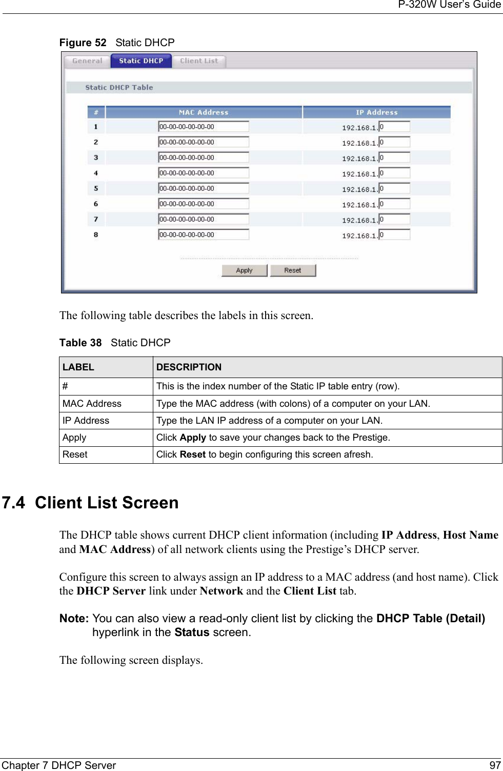 P-320W User’s GuideChapter 7 DHCP Server 97Figure 52   Static DHCPThe following table describes the labels in this screen.Table 38   Static DHCPLABEL DESCRIPTION#This is the index number of the Static IP table entry (row).MAC Address Type the MAC address (with colons) of a computer on your LAN.IP Address Type the LAN IP address of a computer on your LAN.Apply Click Apply to save your changes back to the Prestige.Reset Click Reset to begin configuring this screen afresh.7.4  Client List ScreenThe DHCP table shows current DHCP client information (including IP Address, Host Name and MAC Address) of all network clients using the Prestige’s DHCP server.Configure this screen to always assign an IP address to a MAC address (and host name). Click the DHCP Server link under Network and the Client List tab. Note: You can also view a read-only client list by clicking the DHCP Table (Detail) hyperlink in the Status screen. The following screen displays.