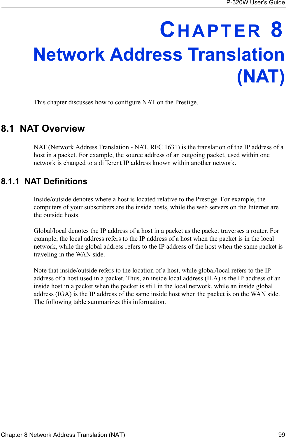 P-320W User’s GuideChapter 8 Network Address Translation (NAT) 99CHAPTER 8Network Address Translation (NAT) This chapter discusses how to configure NAT on the Prestige.8.1  NAT OverviewNAT (Network Address Translation - NAT, RFC 1631) is the translation of the IP address of a host in a packet. For example, the source address of an outgoing packet, used within one network is changed to a different IP address known within another network.8.1.1  NAT DefinitionsInside/outside denotes where a host is located relative to the Prestige. For example, the computers of your subscribers are the inside hosts, while the web servers on the Internet are the outside hosts. Global/local denotes the IP address of a host in a packet as the packet traverses a router. For example, the local address refers to the IP address of a host when the packet is in the local network, while the global address refers to the IP address of the host when the same packet is traveling in the WAN side. Note that inside/outside refers to the location of a host, while global/local refers to the IP address of a host used in a packet. Thus, an inside local address (ILA) is the IP address of an inside host in a packet when the packet is still in the local network, while an inside global address (IGA) is the IP address of the same inside host when the packet is on the WAN side. The following table summarizes this information.