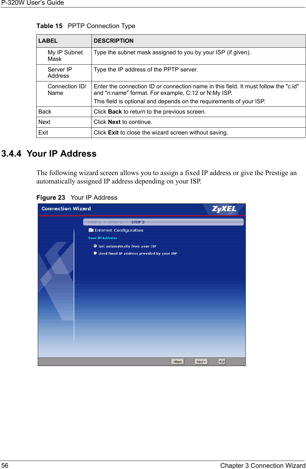 P-320W User’s Guide56  Chapter 3 Connection Wizard3.4.4  Your IP AddressThe following wizard screen allows you to assign a fixed IP address or give the Prestige an automatically assigned IP address depending on your ISP.Figure 23   Your IP AddressMy IP Subnet MaskType the subnet mask assigned to you by your ISP (if given).Server IP AddressType the IP address of the PPTP server.Connection ID/NameEnter the connection ID or connection name in this field. It must follow the &quot;c:id&quot; and &quot;n:name&quot; format. For example, C:12 or N:My ISP.This field is optional and depends on the requirements of your ISP.Back Click Back to return to the previous screen.Next Click Next to continue. Exit Click Exit to close the wizard screen without saving.Table 15   PPTP Connection TypeLABEL DESCRIPTION