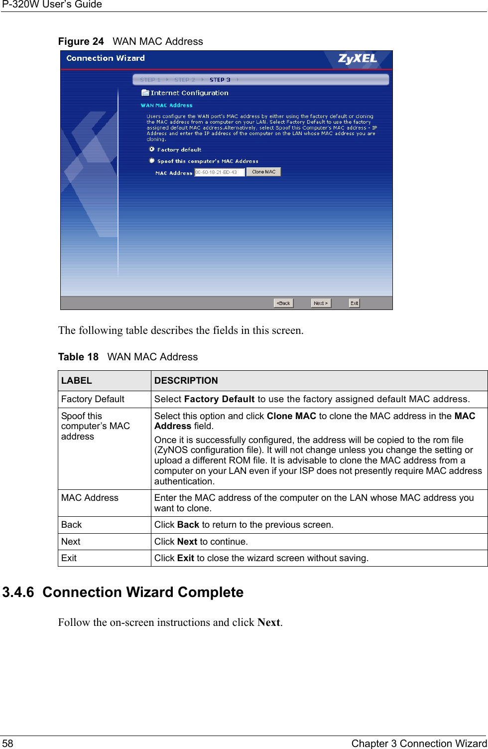 P-320W User’s Guide58  Chapter 3 Connection WizardFigure 24   WAN MAC AddressThe following table describes the fields in this screen.Table 18   WAN MAC AddressLABEL DESCRIPTIONFactory Default Select Factory Default to use the factory assigned default MAC address.  Spoof this computer’s MAC addressSelect this option and click Clone MAC to clone the MAC address in the MAC Address field.  Once it is successfully configured, the address will be copied to the rom file (ZyNOS configuration file). It will not change unless you change the setting or upload a different ROM file. It is advisable to clone the MAC address from a computer on your LAN even if your ISP does not presently require MAC address authentication.MAC Address Enter the MAC address of the computer on the LAN whose MAC address you want to clone.Back Click Back to return to the previous screen.Next Click Next to continue. Exit Click Exit to close the wizard screen without saving.3.4.6  Connection Wizard CompleteFollow the on-screen instructions and click Next. 