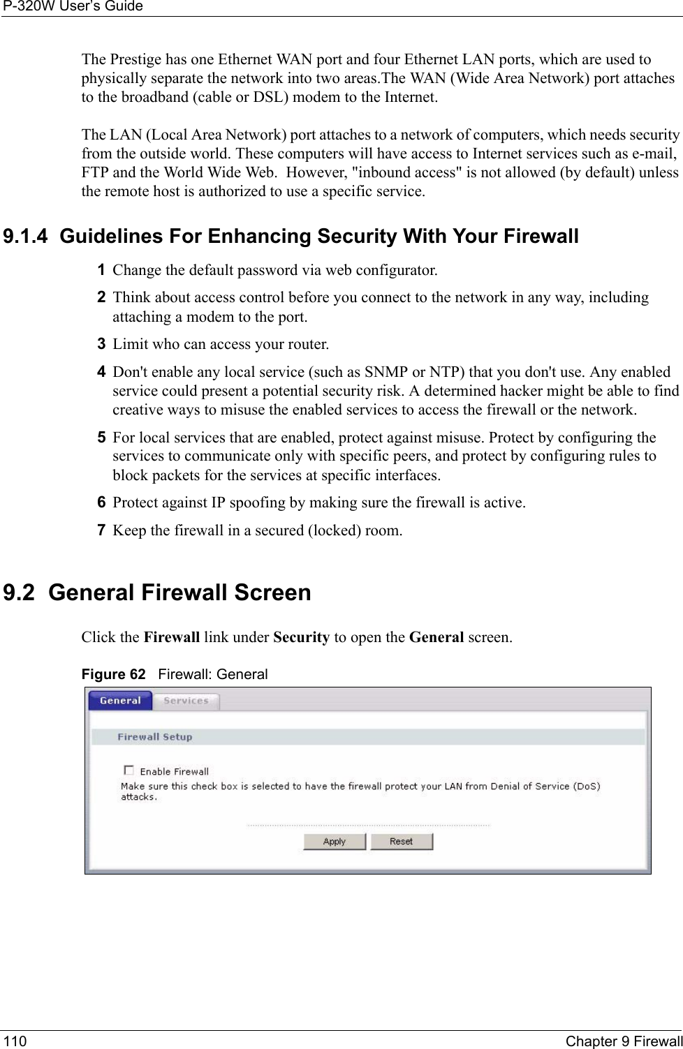 P-320W User’s Guide110  Chapter 9 FirewallThe Prestige has one Ethernet WAN port and four Ethernet LAN ports, which are used to physically separate the network into two areas.The WAN (Wide Area Network) port attaches to the broadband (cable or DSL) modem to the Internet.The LAN (Local Area Network) port attaches to a network of computers, which needs security from the outside world. These computers will have access to Internet services such as e-mail, FTP and the World Wide Web.  However, &quot;inbound access&quot; is not allowed (by default) unless the remote host is authorized to use a specific service.9.1.4  Guidelines For Enhancing Security With Your Firewall1Change the default password via web configurator. 2Think about access control before you connect to the network in any way, including attaching a modem to the port. 3Limit who can access your router. 4Don&apos;t enable any local service (such as SNMP or NTP) that you don&apos;t use. Any enabled service could present a potential security risk. A determined hacker might be able to find creative ways to misuse the enabled services to access the firewall or the network. 5For local services that are enabled, protect against misuse. Protect by configuring the services to communicate only with specific peers, and protect by configuring rules to block packets for the services at specific interfaces. 6Protect against IP spoofing by making sure the firewall is active. 7Keep the firewall in a secured (locked) room. 9.2  General Firewall ScreenClick the Firewall link under Security to open the General screen.Figure 62   Firewall: General