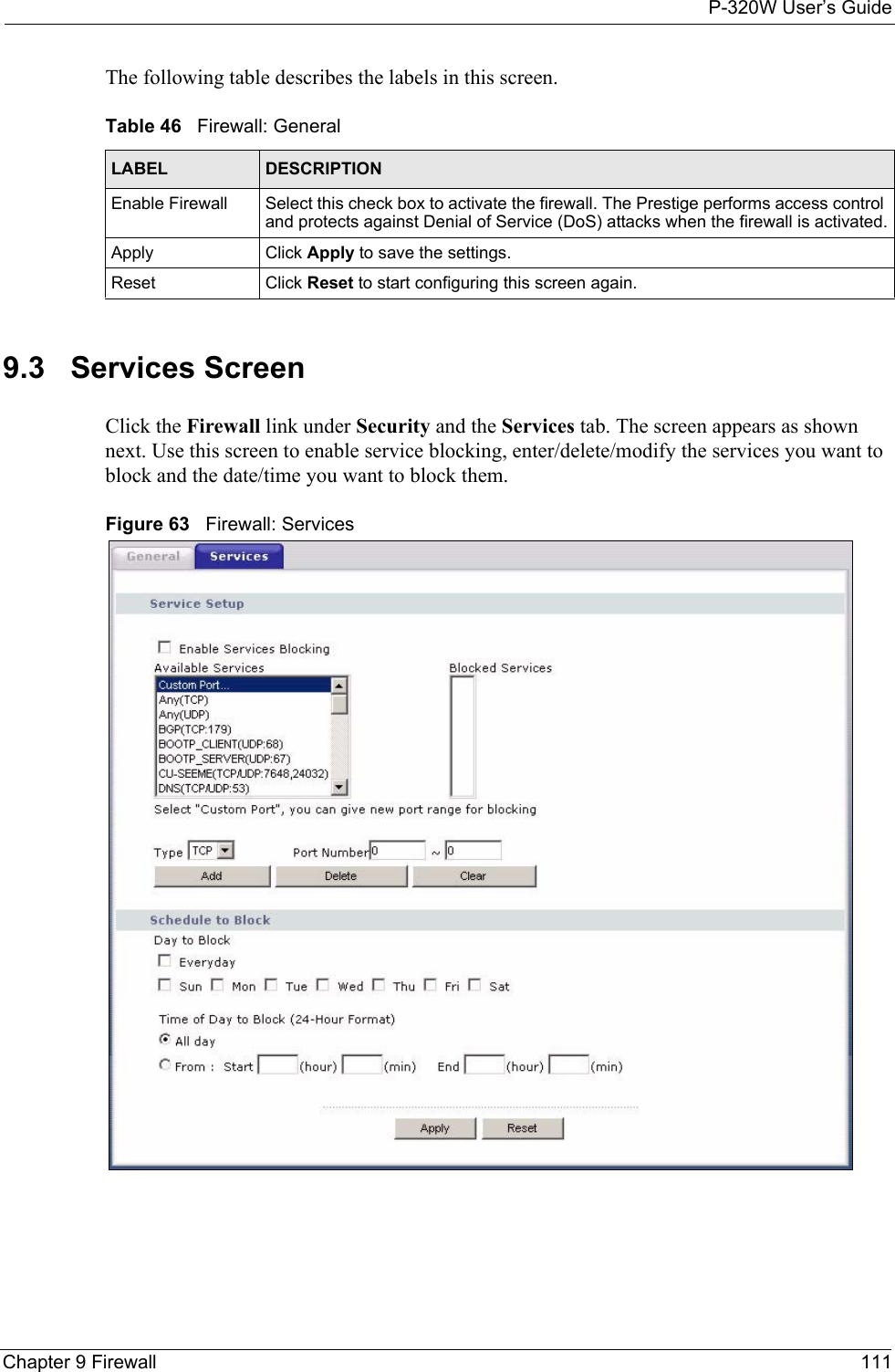 P-320W User’s GuideChapter 9 Firewall 111The following table describes the labels in this screen.Table 46   Firewall: GeneralLABEL DESCRIPTIONEnable Firewall Select this check box to activate the firewall. The Prestige performs access control and protects against Denial of Service (DoS) attacks when the firewall is activated.Apply Click Apply to save the settings. Reset Click Reset to start configuring this screen again. 9.3   Services ScreenClick the Firewall link under Security and the Services tab. The screen appears as shown next. Use this screen to enable service blocking, enter/delete/modify the services you want to block and the date/time you want to block them.Figure 63   Firewall: Services