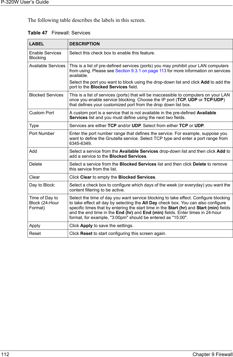 P-320W User’s Guide112  Chapter 9 FirewallThe following table describes the labels in this screen.Table 47   Firewall: ServicesLABEL DESCRIPTIONEnable Services BlockingSelect this check box to enable this feature.Available Services This is a list of pre-defined services (ports) you may prohibit your LAN computers from using. Please see Section 9.3.1 on page 113 for more information on services available.Select the port you want to block using the drop-down list and click Add to add the port to the Blocked Services field.Blocked Services This is a list of services (ports) that will be inaccessible to computers on your LAN once you enable service blocking. Choose the IP port (TCP, UDP or TCP/UDP) that defines your customized port from the drop down list box.Custom Port A custom port is a service that is not available in the pre-defined Available Services list and you must define using the next two fields.Type Services are either TCP and/or UDP. Select from either TCP or UDP.Port Number Enter the port number range that defines the service. For example, suppose you want to define the Gnutella service. Select TCP type and enter a port range from 6345-6349.Add Select a service from the Available Services drop-down list and then click Add to add a service to the Blocked Services.Delete Select a service from the Blocked Services list and then click Delete to remove this service from the list.Clear Click Clear to empty the Blocked Services.Day to Block: Select a check box to configure which days of the week (or everyday) you want the content filtering to be active. Time of Day to Block (24-Hour Format)Select the time of day you want service blocking to take effect. Configure blocking to take effect all day by selecting the All Day check box. You can also configure specific times that by entering the start time in the Start (hr) and Start (min) fields and the end time in the End (hr) and End (min) fields. Enter times in 24-hour format, for example, &quot;3:00pm&quot; should be entered as &quot;15:00&quot;.Apply Click Apply to save the settings. Reset Click Reset to start configuring this screen again. 