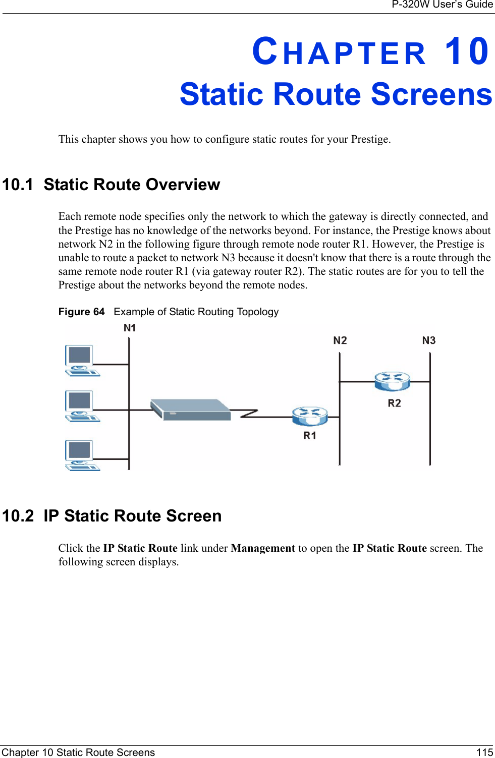 P-320W User’s GuideChapter 10 Static Route Screens 115CHAPTER 10Static Route ScreensThis chapter shows you how to configure static routes for your Prestige.10.1  Static Route OverviewEach remote node specifies only the network to which the gateway is directly connected, and the Prestige has no knowledge of the networks beyond. For instance, the Prestige knows about network N2 in the following figure through remote node router R1. However, the Prestige is unable to route a packet to network N3 because it doesn&apos;t know that there is a route through the same remote node router R1 (via gateway router R2). The static routes are for you to tell the Prestige about the networks beyond the remote nodes.Figure 64   Example of Static Routing Topology10.2  IP Static Route ScreenClick the IP Static Route link under Management to open the IP Static Route screen. The following screen displays.